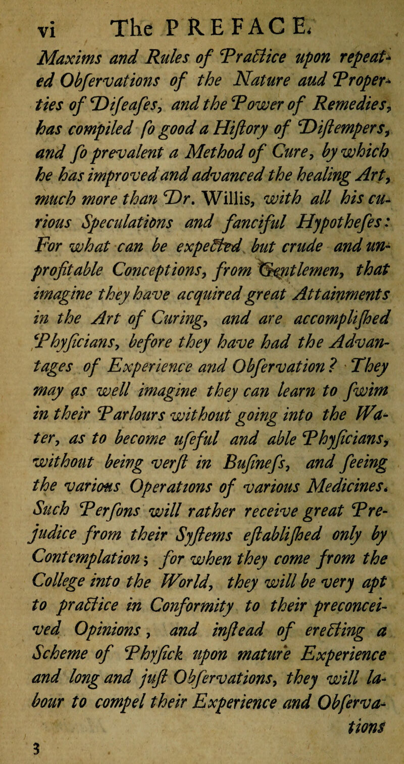 Maxims and Rules of Rr attice upon repeat¬ ed Obfervations of the Nature and Tropes ties of *Difeafes, and the Rower of Remedies, has compiled fo good a Hiftory of cDiftempersi and fo prevalent a Method of Cure, by which he has improved and advanced the healing Arty much more than Ur. Willis, with all his cu¬ rious Speculations and fanciftd Hypothefes: For what can be expetted but crude and un¬ profitable Conceptions, from TSqntlemen, that imagine they have acquired great Attainments in the Art of Curing.> and are accomplifhed Rhyficians, before they have had the Advan¬ tages of Experience and Obfervation ? They may (is well imagine they can learn to fwim in their Rarlours without going into the Wa¬ ter , as to become ufeful and able Rhyficiansy without being verft in Bufinefs, and feeing the various Operations of various Medicines* Such Rerfons will rather receive great Rre- judice from their Syftems eftablijhed only by Contemplation $ for when they come from the College into the World, they will be very apt to prattice in Conformity to their preconcei¬ ved Opinions, and infiead of eretting a Scheme of Rhyfick upon mature Experience and long and juft Obfervations, they will la¬ bour to compel their Experience and Obferva¬ tions 3