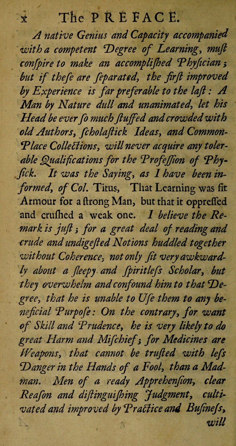 A native Genius and Capacity accompanied with a competent degree of Learning, mufi confpire to make an accomplifhed Fhyfician; but if thefe are feparated\ the firft improved by Experience is far preferable to the laft: A Man by Nature didl and unanimated, let his Head be ever fo much fluffed and crowded with old Authors, fcholaftick Ideas, and Common- Dlace Collections, will never acquire any toler¬ able Qualifications for the Trofeffion of Rhy- flck. It was the Sayings as I have been in- formed, of Col. Titus, That Learning was fit Armour for a ftrong Man, but that it oppreffed and crufhed a weak one. I believe the Re¬ mark is jufl j for a great deal of reading and crude and undigefted Notions huddled together without Coherence, not only Jit very awkward¬ ly about a fleepy and fpiritlefs Scholar, but they overwhelm and confound him to that De¬ gree, that he is unable to Ufe them to any be- neficial \Purpofe: On the contrary, for want of Skill and Trudence, he is very likely to do great Harm and Mifchief; for Medicines are Weapons, that cannot be trufted with lefs Danger in the Hands of a Fool, than a Mad¬ man. Men of a ready Apprehenflon, clear Reafon and diftinguifhing Judgment, culti¬ vated and improved by TraEliceand Bufinefs, ' . w ill