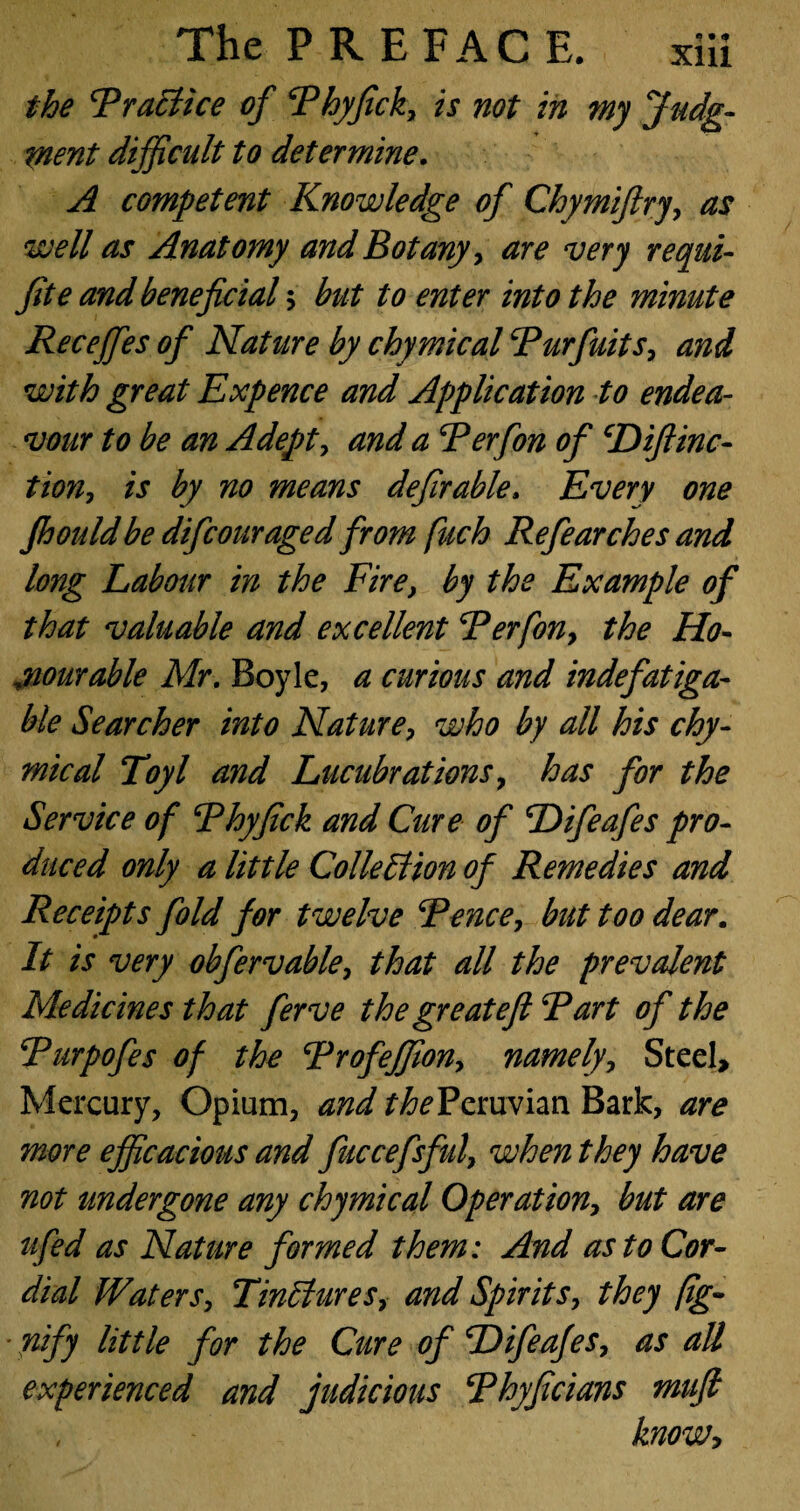 the Rraclice of Rhyfick, is not in my Judg¬ ment difficult to determine. A competent Knowledge of Chymifiry, as well as Anatomy and Botany, are very requi- fite and beneficial $ but to enter into the minute Recejfes of Nature by chymical Rurfuits, and with great Expence and Application to endea¬ vour to be an Adepts and a Rerfon of cDifiinc- tion, is by no means defir able. Every one fhouldbe difcouraged from fuch Refearches and long Labour in the Fire, by the Example of that valuable and excellent Rerfon, the Ho¬ nourable Mr, Boyle, a curious and indefatiga¬ ble Searcher into Nature, who by all his chy¬ mical Toyl and Lucubrations, has for the Service of Rhyfick and Cure of Difeafes pro¬ duced only a little ColleElion of Remedies and Receipts fold for twelve Renee, but too dear. It is very obfervable, that all the prevalent Medicines that ferve the greatefi Rart of the Rurpofes of the Rrofejfion, namely. Steel, Mercury, Opium, and the Peruvian Bark, are more efficacious and fuccefsful, when they have not undergone any chymical Operation, but are ufed as Nature formed them: And as to Cor¬ dial Waters, TinElures, and Spirits, they fig- ■ nify little for the Cure of Difeafes, as all experienced and judicious Rhyficians mufi know>