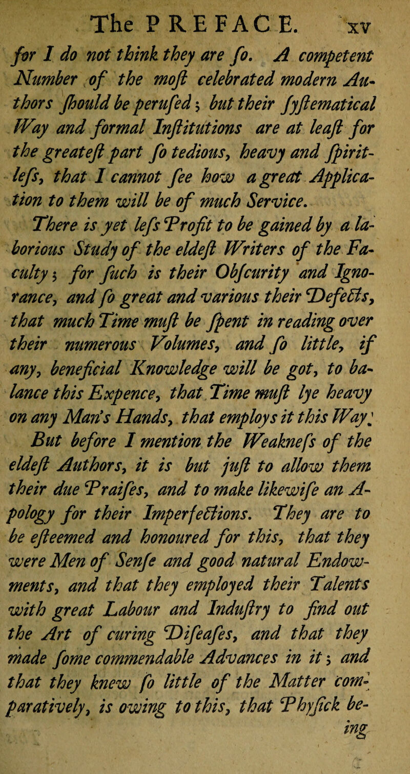 for I do not think they are fo. A competent Number of the mofi celebrated modern Au¬ thors Jhould be perufed ; but their fyfiematical Way and formal Infiitutions are at leajl for the great eft part fo tedious, heavy and fpirit- lefs, that I cannot fee how a great Applica¬ tion to them will be of much Service. There is yet lefs Froftt to be gained by a la¬ borious Study of the eldeft Writers of the Fa¬ culty 5 for fuch is their Obfcurity and Igno¬ rance, and fo great and various their DefeCis, that much Time muft be fpent in reading over their numerous Volumes, and fo little, if any, beneficial Knowledge will be got, to ba¬ lance this Expence, that Time muft lye heavy on any Marts Hands, that employs it this Wayj But before 1 mention the Weaknefs of the eldeft Authors, it is but juft to allow them their due Fraifes, and to make likewife an A- pology for their Imperfections. They are to he efteemed and honoured for this, that they were Men of Senfe and good natural Endow¬ ments, and that they employed their Talents with great Labour and Induftry to find out the Art of curing Difeafes, and that they made fome commendable Advances in it 5 and that they knew fo little of the Matter com¬ paratively, is owing to this, that Fhyfick be-