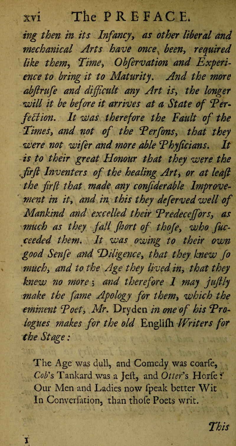ing then in its Infancy, as other liberal and mechanical Arts have once been-, required like them, Time, Obfervation and Experi¬ ence to bring it to Maturity. And the more abfirufe and difficult any Art is, the longer will it be before it arrives at a State of Fer- feffion. It was therefore the Fault of the Times, and not of the Ferfons, that they were not wifer and more able Fhyficians. It is to their great Honour that they were the ffirft Inventers of the healing Arti or at leaf the fir ft that made any confiderable Improve¬ ment in it, and in this they deferved well of Mankind and excelled their Fredeceffors, as much as they, fall fhort of thoje, who fuc- cceded them. It was owing to their own good Senfe and cDiligence, that they knew fo much, and to the Age they lived in, that they knew no more $ and therefore 1 may juftly make the fame Apology for them, which the eminent Foet, Mr. Dryden in one of his Fro- logues makes for the old Englifh Writers for the Stage: The Age was dull, and Comedy was coarfe, Cob's Tankard was a Jeft, and Otter's Hcrfe f Our Men and Ladies now (peak better Wit In Converfation, than thofe Poets writ. This