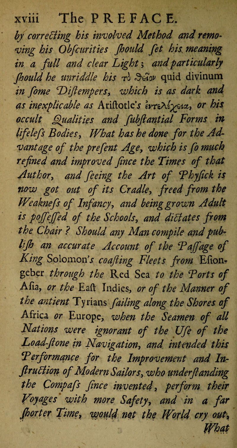 by correcting his involved Method and remo¬ ving his Qbfcurities fhoidd fet his, meaning in a full and clear Light 5 and particularly Jhould he unriddle his rb d'&ov quid divinum in fame Diftempers, which is as dark and as inexplicable as AriftotleV hrCAlyyict, or his occult Qualities and fubftantial Forms in lifelefs Bodies, What has he done for the Ad¬ vantage of the prefent Age, which is fa much refined and improved fince the Times of that Author, and feeing the Art of Phyfick is now got out of its Cradle, freed from the Weaknefs of Infancy, and being grown Adult is pojfeffed of the Schools, and dictates from the Chair ? Should any Man compile and pub- lifh an accurate Account of the Pajfage of King Solomons coupling Fleets from Efion- geber through the Red Sea to the Forts of Afia, or the Eaft Indies, or of the Manner of the antient Tynans failing along the Shores of Africa or Europe, when the Seamen of all Nations were ignorant of the Ufa of the Load-fione in Navigation, and intended this Performance for the Improvement and In¬ fraction of Modern Sailors, who underflanding the Qompafs fince invented, perform their Voyages with more Safety, and in a far jfiorter Time, would not the World cry out,