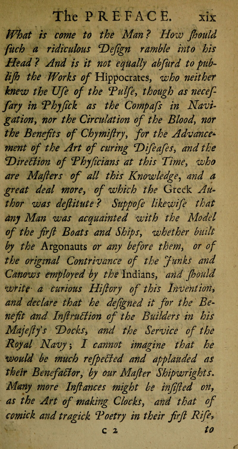 tVhat is come to the Man? How fhould fuch a ridiculous Hefign ramble into his Head ? And is it not equally abfurd to pub- UJh the Works of Hippocrates, who neither knew the Ufe of the cPulfe, though as necef- fary in Phyfick as the Compafs in Navi¬ gation, nor the Circulation of the Blood, nor the Benefits of Chyrniftry, for the Advance* ment of the Art of curing Hifeafes, and the iDirection of Rhyficians at this Time, who are Mafters of all this Knowledge, and a great deal more, of which the Greek Au¬ thor was defiitute ? Suppofe likewife that any Man was acquainted with the Model of the firft Boats and Ships, whether built by the Argonauts or any before them, or of the original Contrivance of the Junks and Canows employed by the Indians, and fhould write• a curious Hi fiery of this Invention, and declare that he defigned it for the Be¬ nefit and Infi ruff ion of the Builders in his Majefiys Hocks, and the Service of the Royal Navy, I cannot imagine that he would be much refpeffed and applauded as their Benefaffor, by our Mafier Shipwrights. Many more Infiances might be infified on, as the Art of making Clocks, and that of comick and tragick Poetry in their firft Rife? c z to