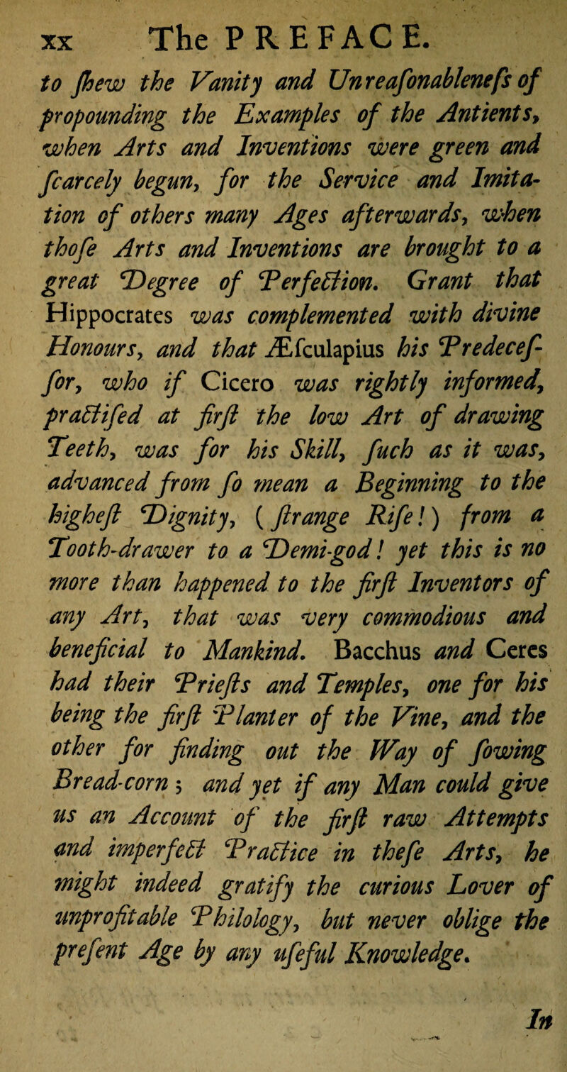 to fhew the Vanity and Unreafonablenefs of propounding the Examples of the Antients, when Arts and Inventions were green and fcarcely begun, for the Service and Imita¬ tion of others many Ages afterwards, when thofe Arts and Inventions are brought to a great Degree of Berfettion. Grant that Hippocrates was complemented with divine Honours, and that iEfculapius his Bredecef- for, who if Cicero was rightly informed7 prattifed at firfl the low Art of drawing Teeth, was for his Skills fuch as it was, advanced from fo mean a Beginning to the highefl Dignity, (ftrange Rife!) from a Tooth-drawer to a Demigod l yet this is no more than happened to the firfl Inventors of any Art, that was very commodious and beneficial to Mankind. Bacchus and Ceres had their Brief s and Temples, one for his being the firfl Planter of the Vine7 and the other for finding out the fVay of fowing Bread-corn ; and yet if any Man could give us an Account of the firfi raw Attempts and imperfect Brattice in thefe Arts7 he might indeed gratify the curious Lover of unprofitable Philology 7 but never oblige the prefent Age by any ufeful Knowledge. In