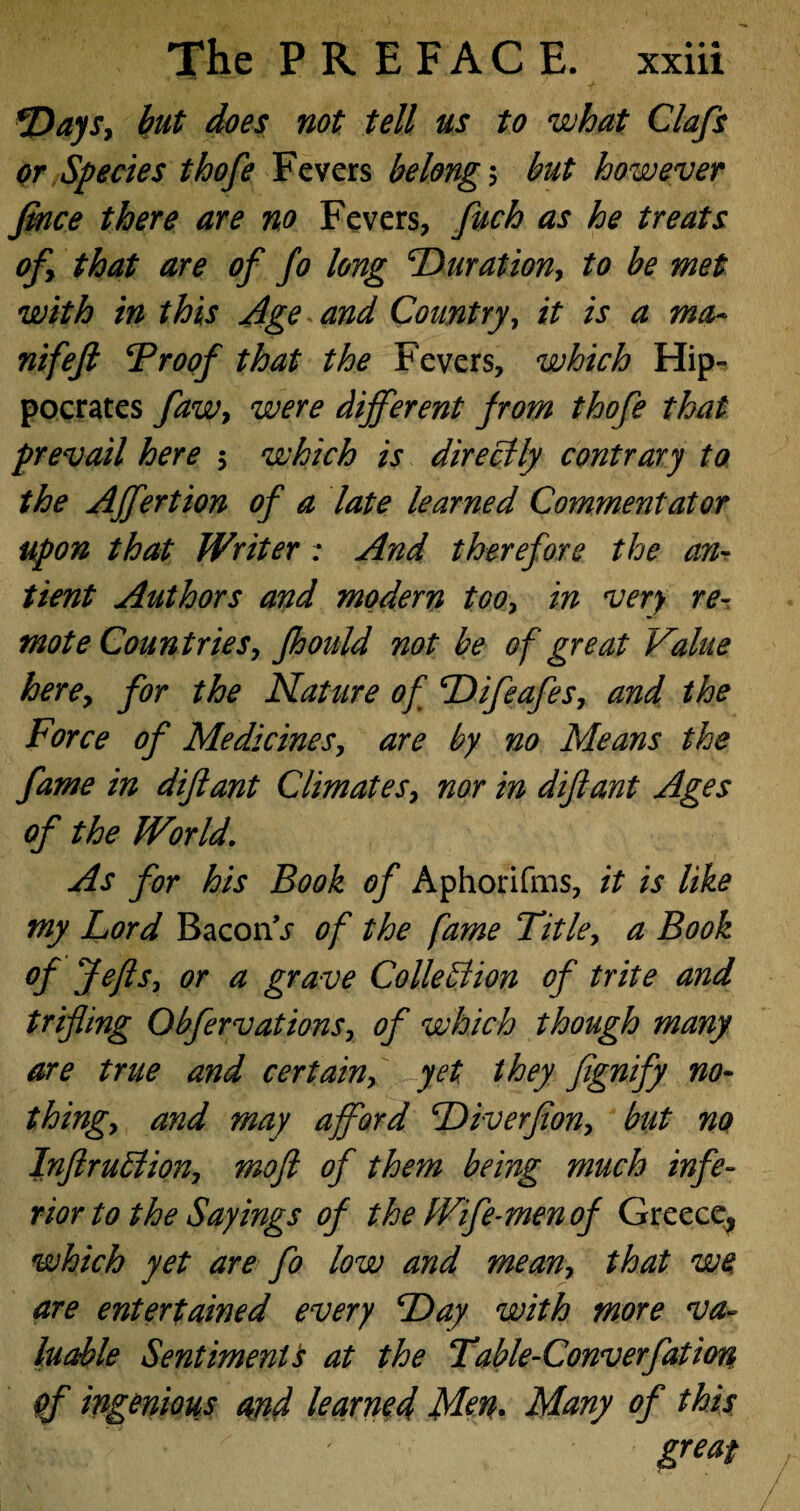 Days, but does not tell us to what Clafs or Species thofe Fevers belong ; but however fince there are no Fevers, fuch as he treats of> that are of fo long Duration, to be met with in this Age and Country, it is a ma~ nifeft Troof that the Fevers, which Hip¬ pocrates faw, were different from thofe that prevail here 5 which is directly contrary to the Affertion of a late learned Commentator upon that Writer; And therefore the an- tient Authors and modern too, in very re¬ mote Countries, foould not be of great Value here, for the Nature of Difeafes, and the Force of Medicines, are by no Means the fame in diftant Climates, nor in diftant Ages of the World. As for his Book of Aphorifms, it is like my Lord Bacon\r of the fame Title, a Book of Jefts, or a grave Collection of trite and trifling Obfervations, of which though many are true and certain, yet they fignify no¬ thingy and may afford Diverfion, but no InftruStion, moft of them being much infe¬ rior to the Sayings of the Wife-men of Greece, which yet are fo low and mean, that we are entertained every Day with more va¬ luable Sentiment 's at the Table-Converfatiort of ingenious and learned Men. Many of this | ' ' great
