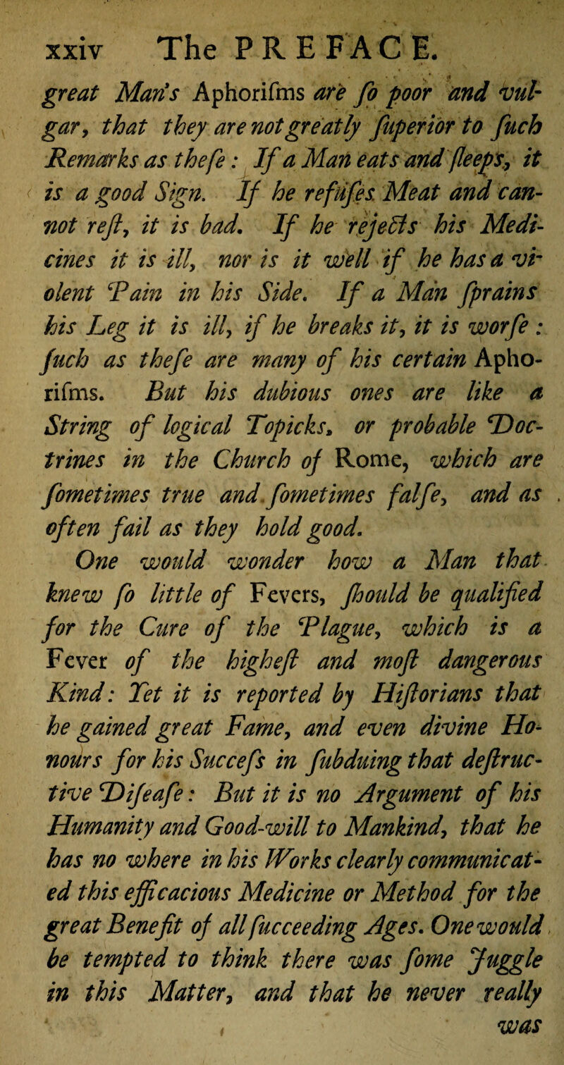 great Maris Aphorifms are fo poor and vul¬ gar, that they are not greatly fuperior to fuch Remarks as thefe: If a Man eats and fieeps., it is a good Sign. If he refiifes. Meat and can¬ not reft, it is bad. If he re jells his Medi¬ cines it is ill, nor is it well if he has a vi¬ olent Rain in his Side. If a Man fprains his Leg it is ill, if he breaks it, it is worfe : fuch as thefe are many of his certain Apho¬ rifms. But his dubious ones are like a String of logical Topicks, or probable Doc¬ trines in the Church of Rome, which are fometimes true and fometimes falfe, and as often fail as they hold good. One would wonder how a Man that knew fo little of Fevers, ftoould be qualified for the Cure of the Blague, which is a Fever of the high eft and moft dangerous Kind: Tet it is reported by Hiftorians that he gained great Fame, and even divine Ho¬ nours for his Succefs in fubduing that deftruc- tive Difeafe: But it is no Argument of his Humanity and Good-will to Mankind, that he has no where in his Works clearly communicat¬ ed this efficacious Medicine or Method for the great Benefit of all fucceeding Ages. One would be tempted to think there was fome Juggle in this Matter, and that he never really was