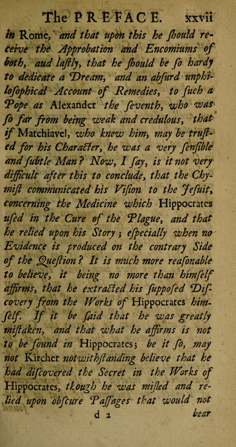in Rome, and that upon this he Jhould re- teive the Approbation and Encomiums of bothy aud laftlyy that he Jhould be Jo hardy to dedicate a Dreamy and an abfurd unphi- lofophical Account of RemedieSy to fuch a Rope as Alexander the feventhy who was fo far from being weak and credulous, that if Matchiavel, who knew himy may be truft- ed for his Character, he was a 'very fenjible and fubtle Man ? Now, I fay7 is it not 'very difficult after this to conclude7 that the Chy- mift communicated his Vifion to the Jefuity concerning the Medicine which Hippocrates ufed in the Cure of the Rlaguey and that he relied upon his Story; efpecially when no Evidence is produced on the contrary Side of the Queftion ? It is much more reafonable to believey it being no more than himfelf affirmsy that he extrailed his fuppofed Dif covery from the Works of Hippocrates him¬ felf If it be f id that he was greatly miflakeny and that what he affirms is not to be found in Hippocrates 5 be it fo, may not Kircher notwithflanding believe that he had difeovered the Secret in the Works of Hippocrates, though he was mifed and re¬ lied upon obfeure Raffiages that would not d 2 bear