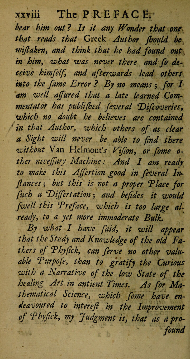 bear hint out? Is it any Wonder that one that reads that Greek Author Jhould be mifiaken, and think that he had found out in him, what was never there and fo de¬ ceive himfelf and afterwards lead others into the fame Error ? By no means 5 for 1 am well ajfured that a late learned Com¬ mentator has publifhed feveral ‘Difcoveries, which no doubt he believes are contained / in that Author, which others of as clear a Sight will never be able to find there without Van HclmontV Vifion, or fome 0- ther necejfary Machine: And I am ready to make this AJfertion good in fever al In- fiances; but this is not a proper Place for finch a cDiJfertation 5 and befides it would fwell this ‘Preface, which is too large al¬ ready, to a yet more immoderate Bulk. By what I have faid, it will appear that the Study and Knowledge of the old Fa¬ thers of Thyfick, can ferve no other valu¬ able Purpofe, than to gratify the Curious with a Narrative of the low State of the healing Art in antient Times. As for Ma¬ thematical Science, which fome have en¬ deavoured to interefi in the Improvement of Phyfick, my Judgment is, that as a pro-