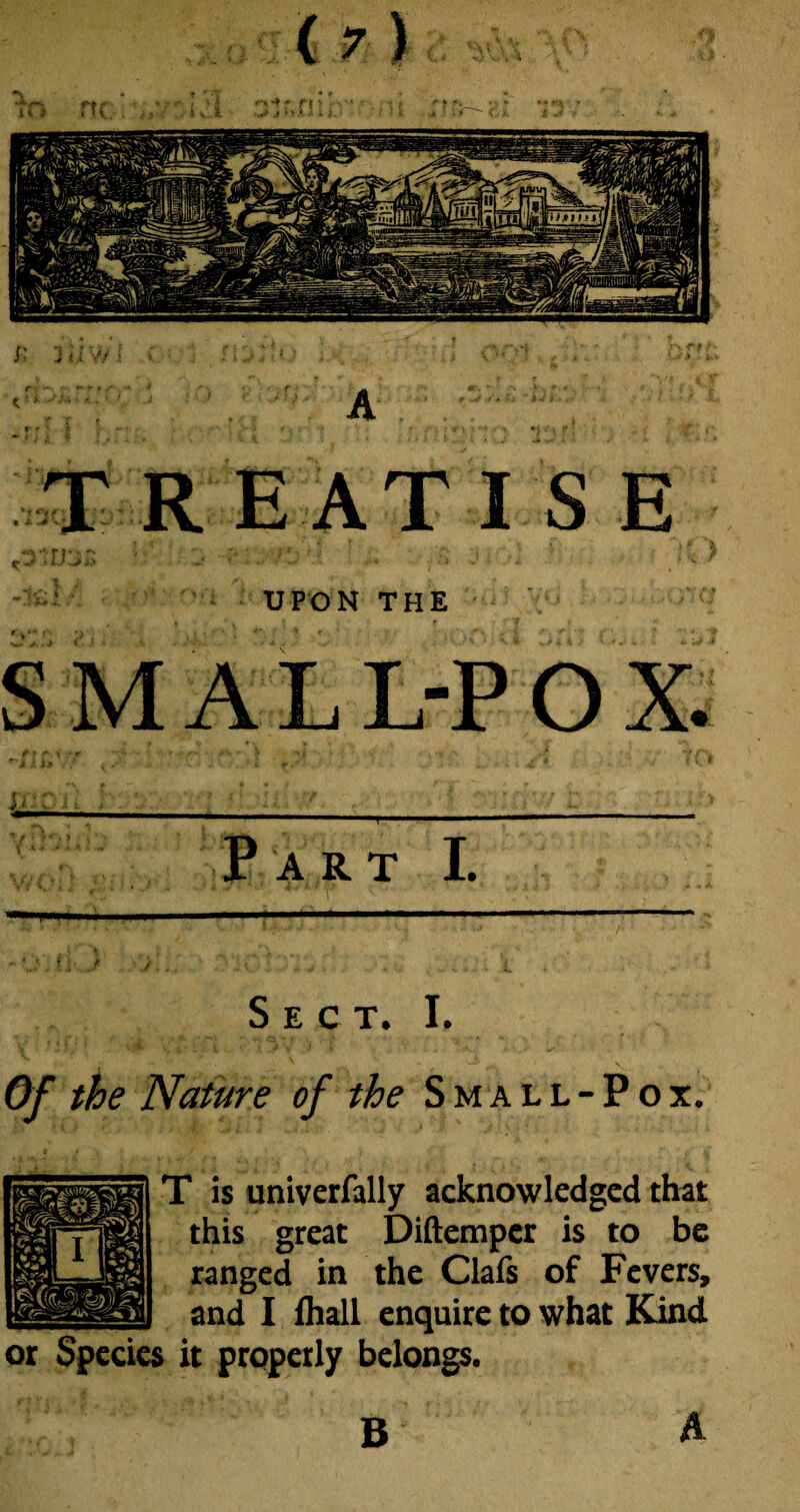 UPON THE SMALL-POX. r- ? i f ' '•** ,A 7 ft Part I. Sect. I. Of the Nature of the Small-Pox. T is univerfally acknowledged that this great Diftemper is to be ranged in the Clafs of Fevers, and I fhall enquire to what Kind or Species it properly belongs. B A