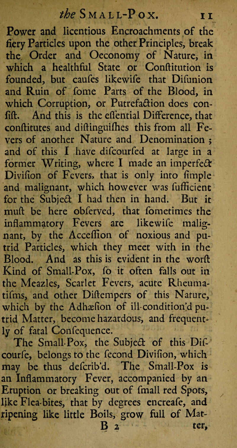 Power and licentious Encroachments of the fiery Particles upon the other Principles, break the Order and Oeconomy of Nature, in which a healthful State or Conftitution is founded, but caufes likewife that Difunion and Ruin of feme Parts of the Blood, in which Corruption, or Putrefa&ion does con- jfift. And this is the effential Difference, that conftitutes and diftinguifhes this from all Fe¬ vers of another Nature and Denomination ; and of this I have difcourfed at large in a former Writing, where I made an imperfect Divifion of Fevers, that is only into fimple and malignant, which however was fufficienc for the Subject I had then in hand. But it muft be here obferved, that fometimes the inflammatory Fevers are likewife malig¬ nant, by the Acceflion of noxious and pu¬ trid Particles, which they meet with in the Blood. And as this is evident in the word Kind of Small-Pox, fo it often falls out ipi the Meazles, Scarlet Fevers, acute Rheuma- tifms, and other Diftempers of this Nature, which by the Adhaefion of ill-condition’d pu¬ trid Matter, become hazardous, and frequent¬ ly of fatal Confequence. The Small-Pox, the Subject of this Dif- courfe, belongs to the fecond Divifion, which may be thus defcrib’d. The Small-Pox is an Inflammatory Fever, accompanied by an Eruption or breaking out of fmall red Spots, like Flea-bites, that by degrees encreafe, and ripening like little Boils, grow full of Mat- B 2 ter.