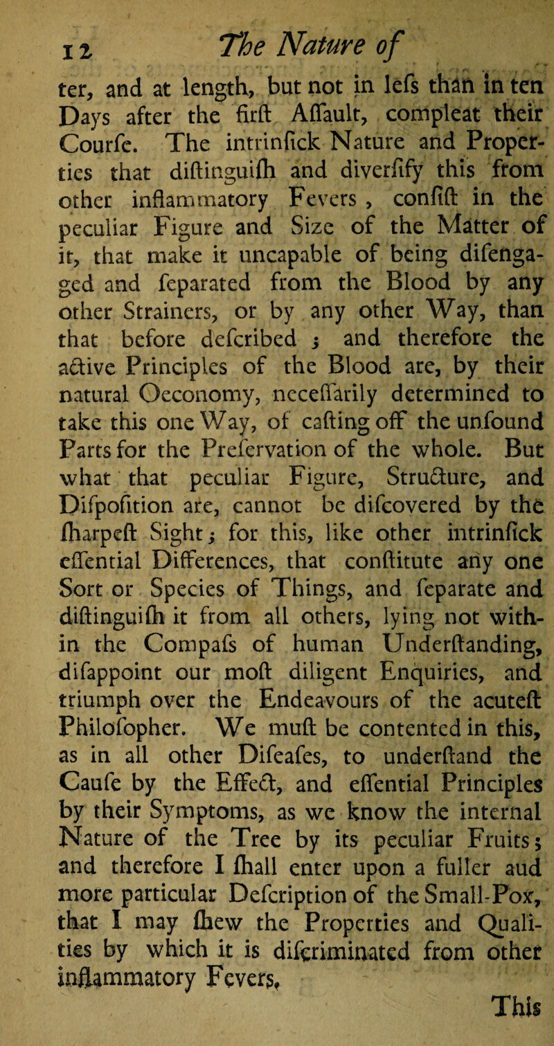 ter, and at length, but not in lefs than in ten Days after the firft Aflault, compleat their Courfe. The intrinfick Nature and Proper¬ ties that diftinguifli and diverfify this from other inflammatory Fevers , confift in the peculiar Figure and Size of the Matter of it, that make it uncapable of being difenga- ged and feparated from the Blood by any other Strainers, or by any other Way, than that before defcribed j and therefore the active Principles of the Blood are, by their natural Oeconomy, neceflarily determined to take this oneWay, of calling off the unfound Parts for the Preservation of the whole. But what that peculiar Figure, Structure, and Difpofition are, cannot be difcovered by the fliarpeft Sight; for this, like other intrinfick eflential Differences, that conftitute any one Sort or Species of Things, and feparate and diftinguifli it from all others, lying not with¬ in the Compafs of human Understanding, difappoint our moft diligent Enquiries, and triumph over the Endeavours of the acuteft Philofopher. We muft be contented in this, as in all other Difeafes, to underftand the Caufe by the Effeft, and eflential Principles by their Symptoms, as we know the internal Nature of the Tree by its peculiar Fruits; and therefore I fliall enter upon a fuller aud more particular Defcriptionof the Small-Pox:, that I may fliew the Properties and Quali¬ ties by which it is difcriminated from other inflammatory Fever?, This