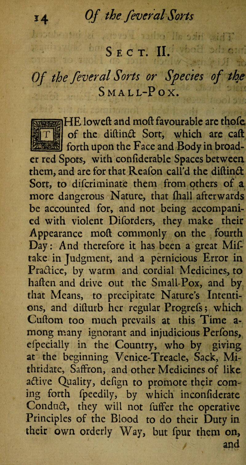 L ' ' * ; * t - r. * i i r V f ■' ;.f A i Sect. II. Of the fever al Sorts or Species of the Small-Pox. HE lowed and mod favourable are thofe of the didind Sort, which are cad forth upon the Face and Body in broad¬ er red Spots, with confiderable Spaces between them, and are for that Reafon call'd the didind: Sort, to diferiminate them from others of a more dangerous Nature, that fhall afterwards be accounted for, and not being accompani¬ ed with violent Diforders, they make their Appearance mod commonly on the fourth Day: And therefore it has been a great Mif- take in Judgment, and a pernicious Error in Pradice, by warm and cordial Medicines, to haden and drive out the Small-Pox, and by that Means, to precipitate Nature's Intenti¬ ons, and didurb her regular Progrefs; which Cudom too much prevails at this Time a- mong many ignorant and injudicious Perfons, efpecially in the Country, who by giving at the beginning Venice-Treacle, Sack, Mi- thridate. Saffron, and other Medicines of like active Quality, defign to promote their com¬ ing forth fpeedily, by which inconfiderate Condud, they will not fuffer the operative Principles of the Blood to do their Duty in their own orderly Way, but fpur them on,