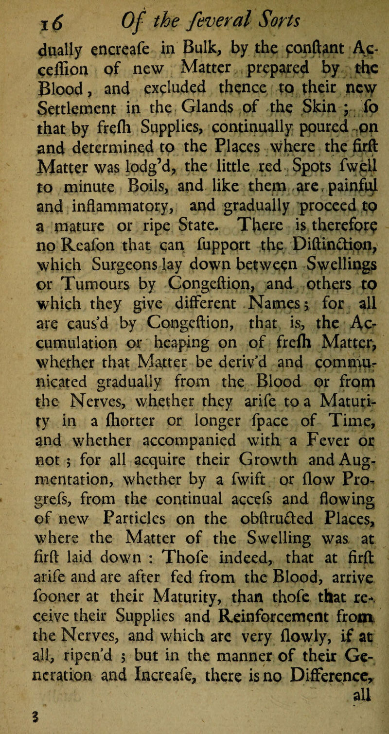 dually encreafe in Bulk, by the eonftant Ac- ceffion of new Matter prepared by the Blood, and excluded thence to their nc\y Settlement in the Glands of the Skin ; fo that by frefh Supplies, continually poured on and determined to the Places where the firft Matter was lodg’d, the little red Spots fwell to minute Boils, and like them are,painful and inflammatory, and gradually proceed to a mature or ripe State. There is therefore no Reafon that can fupport the Diftin&ion, which Surgeons lay down between Swellings or Tumours by Congeftion, and others to which they give different Names 5 for all are caus'd by Congeftion, that is, the Ac¬ cumulation or heaping on of frefh Matter, whether that Matter be deriv’d and commur nicated gradually from the Blood or from the Nerves, whether they arife to a Maturi¬ ty in a fliorter or longer fpace of Time, and whether accompanied with a Fever or not 5 for all acquire their Growth and Aug¬ mentation, whether by a fwift or flow Pro- grefs, from the continual accefs and flowing of new Particles on the obftru&ed Places, where the Matter of the Swelling was at firft laid down : Thofe indeed, that at firft arife and are after fed from the Blood, arrive fooner at their Maturity, than thofe that re¬ ceive their Supplies and Reinforcement from the Nerves, and which are very (lowly, if at all, ripen’d $ but in the manner of their Ge¬ neration and Increafe, there is no Difference, “ all 3