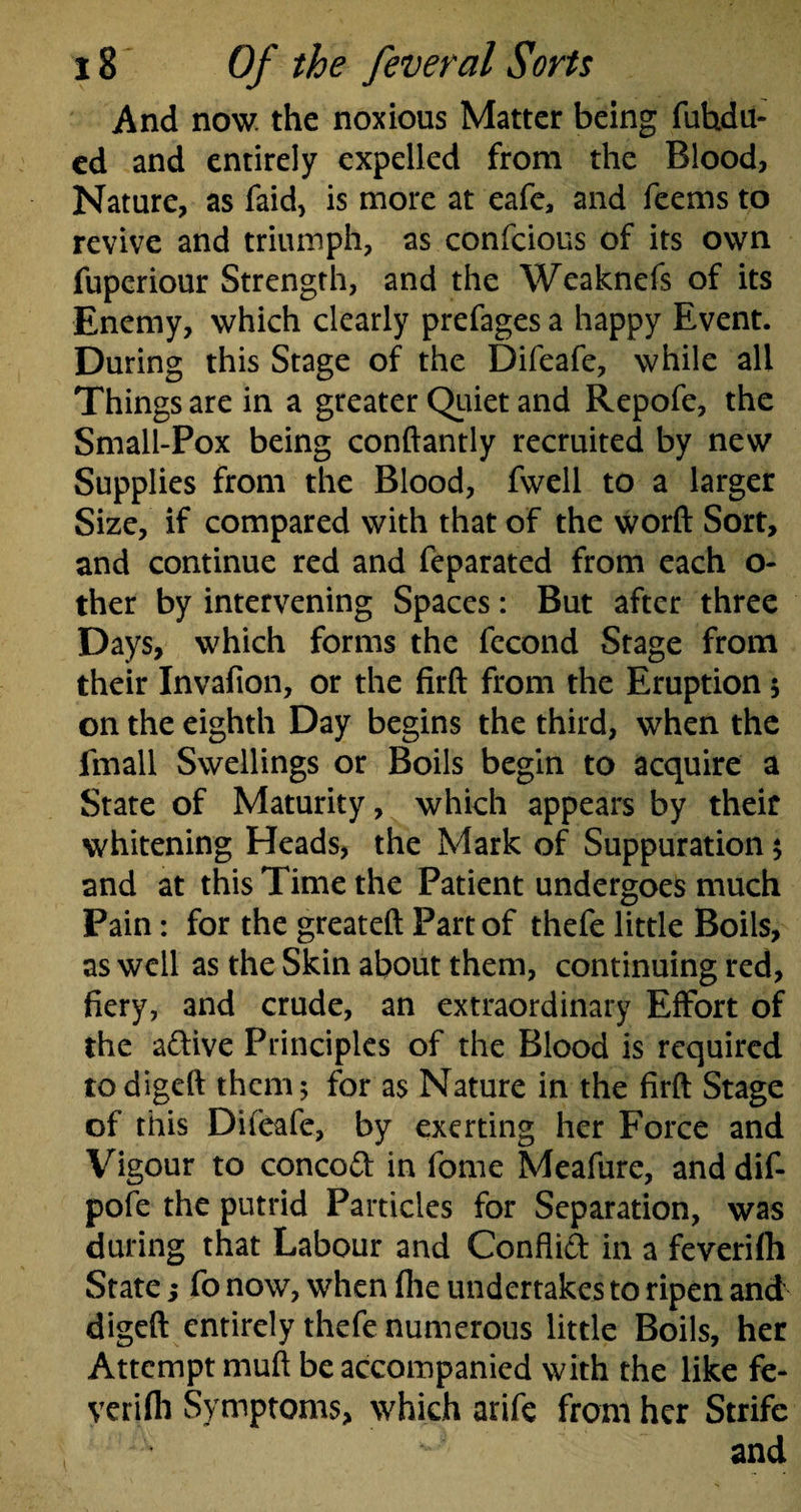 And now. the noxious Matter being fuhdu- ed and entirely expelled from the Blood, Nature, as faid, is more at eafe, and feems to revive and triumph, as confcious of its own fuperiour Strength, and the Weaknefs of its Enemy, which clearly prefages a happy Event. During this Stage of the Difeafe, while all Things are in a greater Quiet and Repofe, the Small-Pox being conftantly recruited by new Supplies from the Blood, fwell to a larger Size, if compared with that of the word Sort, and continue red and feparated from each o- ther by intervening Spaces: But after three Days, which forms the fecond Stage from their Invafion, or the firft from the Eruption $ on the eighth Day begins the third, when the fmall Swellings or Boils begin to acquire a State of Maturity, which appears by their whitening Heads, the Mark of Suppuration ; and at this Time the Patient undergoes much Pain: for the greateft Part of thefe little Boils, as well as the Skin about them, continuing red, fiery, and crude, an extraordinary Effort of the adive Principles of the Blood is required todigeft them; for as Nature in the firft Stage of this Difeafe, by exerting her Force and Vigour to concod in fome Meafure, anddif- pofe the putrid Particles for Separation, was during that Labour and Conflid in a feverifh State; fo now, when file undertakes to ripen and digeft entirely thefe numerous little Boils, her Attempt muft be accompanied with the like fe¬ verifh Symptoms, which arife from her Strife 1