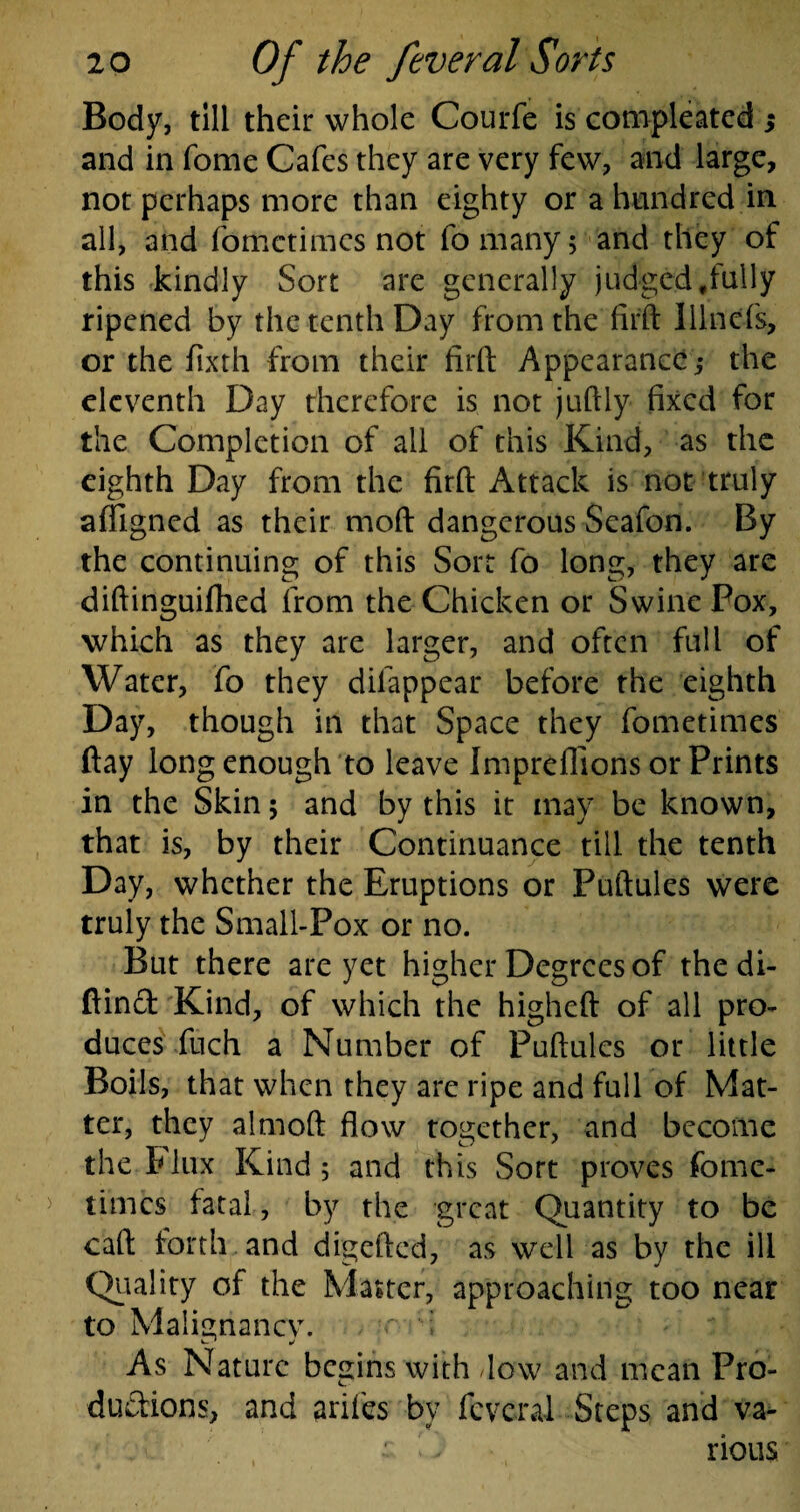 Body, till their whole Courfe is compleated $ and in Tome Cafes they are very few, and large, not perhaps more than eighty or a hundred in all, and fometimes not fo many; and they of this kindly Sort are generally judged ffully ripened by the tenth Day from the fifft Illnefs, or the fixth from their firft Appearance,* the eleventh Day therefore is not juftly fixed for the Completion of all of this Kind, as the eighth Day from the firft Attack is not truly affigned as their mod dangerous Seafon. By the continuing of this Sort fo long, they are diftinguifhed from the Chicken or Swine Pox, which as they are larger, and often full of Water, fo they dilappear before the eighth Day, though in that Space they fometimes (lay long enough to leave Impreflions or Prints in the Skin ; and by this it may be known, that is, by their Continuance till the tenth Day, whether the Eruptions or Puftules were truly the Small-Pox or no. But there are yet higher Degrees of the di- ftind Kind, of which the higheft of all pro¬ duces fuch a Number of Puftules or little Boils, that when they are ripe and full of Mat¬ ter, they almoft flow together, and become the E lux Kind 5 and this Sort proves fome¬ times fatal, by the great Quantity to be caft forth and digefted, as well as by the ill Quality of the Matter, approaching too near to Malignancy. , ■- I As Nature begins with flow and mean Pro¬ ductions, and arifes by fcvcral Steps and va- : 1 i rious