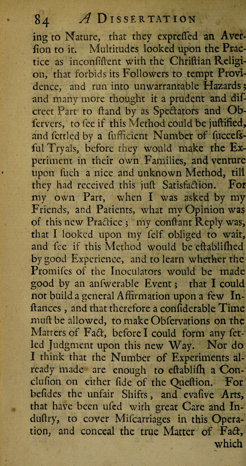 ing to Nature, that they expreffed an Aver- fion to it. Multitudes looked upon the Prac¬ tice as inconfiftent with the Chriftian Religi¬ on, that forbids its Followers to tempt Provi¬ dence, and run into unwarrantable Hazards 5 and many more thought it a prudent and dif- crcet Part to (land by as Spedators and Ob- fervers, to fee if this Method could be juftified, and fettled by a fufficient Number of fuccefs- fulTryals, before they would make the Ex¬ periment in their own Families, and venture upon fuch a nice and unknown Method, till they had received this juft Satisfadion. For my own Part, when I was asked by my Friends, and Patients, what mv Opinion was of this new Pradice ; my conftant Reply was, that I looked upon iny felf obliged to wait, and fee if this Method would be eftabliflied by good Experience, and to learn whether the Promifes of the Inoculators would be made good by an anfwerable Event; that I could not build a general Affirmation upon a few In- ftances, and that therefore a confiderable Time muft be allowed, to make Obfervations on the Matters of Fad, before I could form any fet- led Judgment upon this new Way. Nor do I think that the Number of Experiments al¬ ready made are enough to eftabliffi a Con- clufion on either fide of the Queftion. For befides the unfair Shifts, and evafive Arts, that have been ufed with great Care and In- duftry, to cover Mifcarriages in this Opera¬ tion, and conceal the true Matter of Fad, which