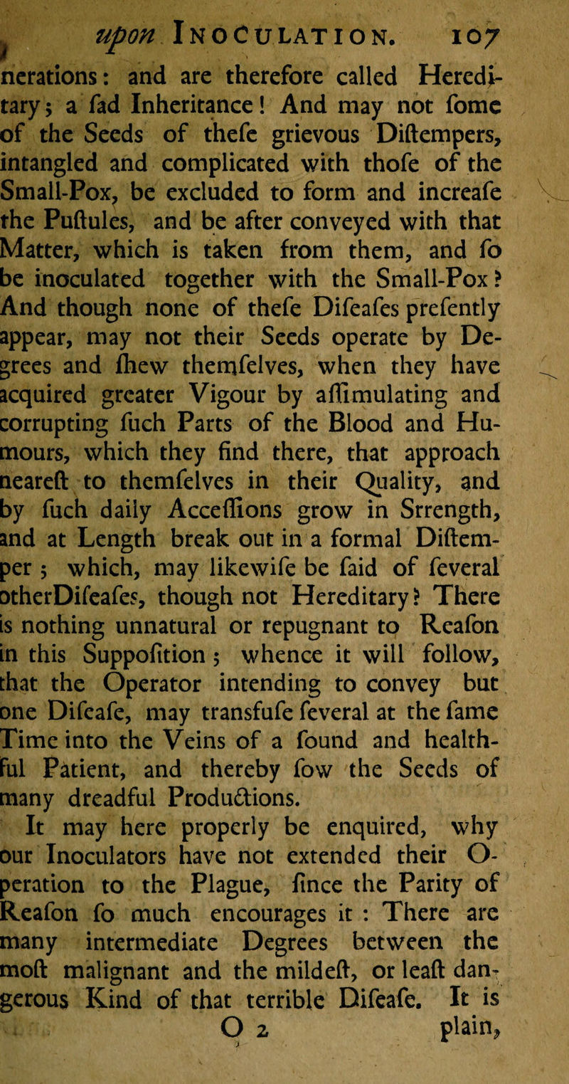 nerations: and are therefore called Heredi¬ tary 5 a fad Inheritance! And may not fome of the Seeds of thefe grievous Diftempers, intangled and complicated with thofe of the Small-Pox? be excluded to form and increafe the Puftules, and be after conveyed with that Matter, which is taken from them, and fo be inoculated together with the Small-Pox > And though none of thefe Difeafes prefently appear, may not their Seeds operate by De¬ grees and fhewr themfelves, when they have acquired greater Vigour by aflimulating and corrupting fuch Parts of the Blood and Hu¬ mours, which they find there, that approach neareft to themfelves in their Quality, and by fuch daily Acceffions grow in Srrength, and at Length break out in a formal Diftem- per 5 which, may likewife be faid of feveral otherDifeafes, though not Hereditary? There is nothing unnatural or repugnant to Reafon in this Suppofition 5 whence it will follow, that the Operator intending to convey but one Difeafe, may transfufe feveral at the fame Time into the Veins of a found and health- Ful Patient, and thereby fow the Seeds of many dreadful Produ&ions. It may here properly be enquired, why our Inoculators have not extended their O- peration to the Plague, fince the Parity of Reafon fo much encourages it : There are many intermediate Degrees between the moft malignant and the mildeft, or leaf! danT gerous Kind of that terrible Difeafe. It is O 2 plain*