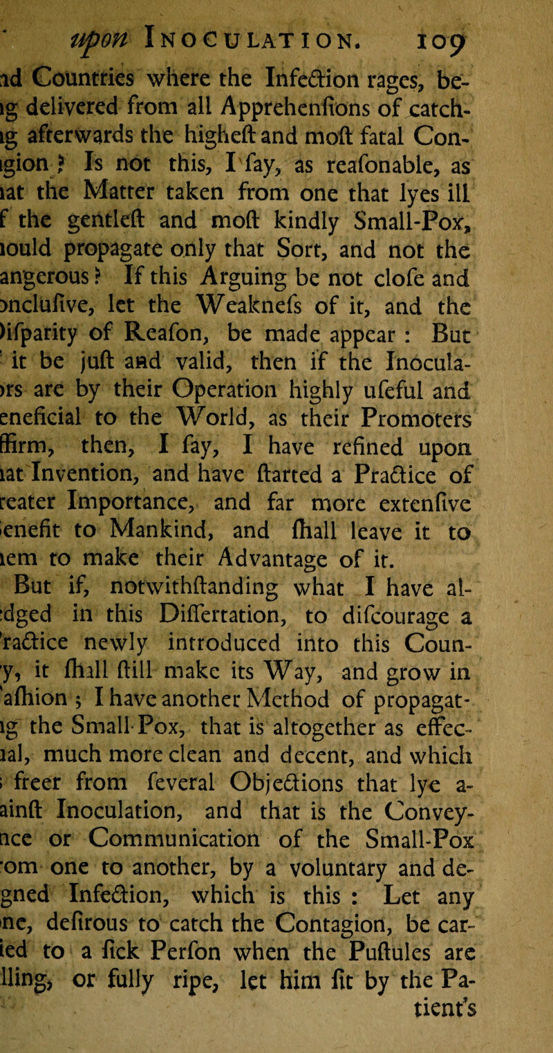 id Countries where the Infe&ion rages, be- ig delivered from all Apprehenfions of catch- ig afterwards the higheft and mod fatal Con- igion ? Is not this, I fay, as reafonable, as lat the Matter taken from one that lyes ill f the gentleft and moft kindly Small-Pox', lould propagate only that Sort, and not the angerous ? If this Arguing be not clofe and )nclufive, let the Weaknefs of it, and the )ifparity of Reafon, be made appear : But ! it be juft and valid, then if the Inocula- >rs are by their Operation highly ufeful and eneficial to the World, as their Promoters (firm, then, I fay, I have refined upon lat Invention, and have flatted a Pra&ice of reater Importance, and far more extenfive lenefit to Mankind, and {hall leave it to lem to make their Advantage of it. But if, notwithstanding what I have al- :dged in this Differtation, to difcourage a ’radice newly introduced into this Coun- y, it ftull ftill make its Way, and grow in afhion 5 I have another Method of propagat- lg the Small Pox, that is altogether as effec- lal, much more clean and decent, and which ; freer from feveral Obje&ions that lye a- ainft Inoculation, and that is the Convey- nce or Communication of the Small-Pox om one to another, by a voluntary and de- gned Infection, which is this : Let any ne, defirous to catch the Contagion, be car¬ ted to a fick Perfon when the Puftules are llingj or fully ripe, let him fit by the Pa¬ tients