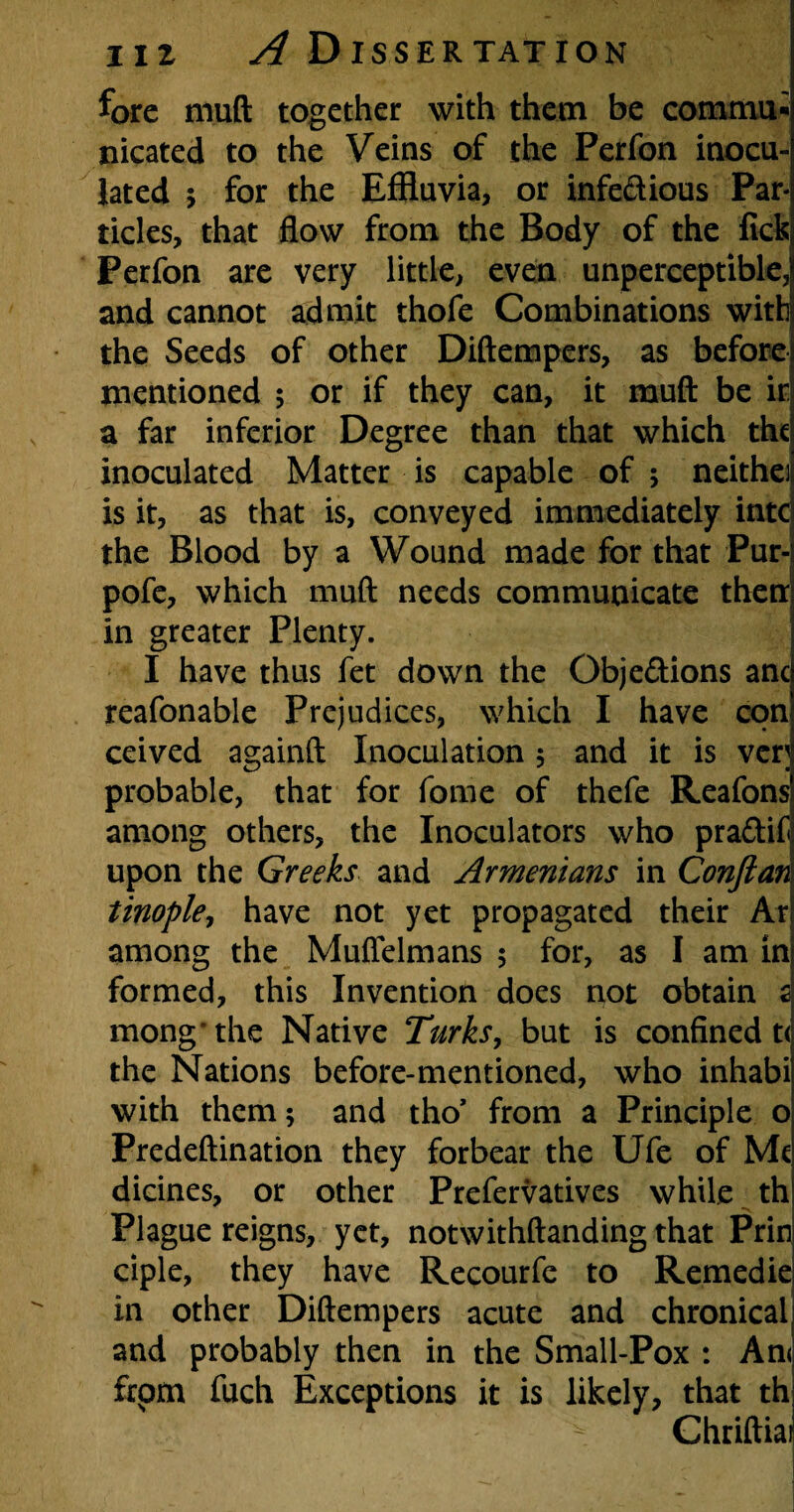 fore mud together with them be commu¬ nicated to the Veins of the Perfon inocu¬ lated ; for the Effluvia, or infe&ious Par¬ ticles, that flow from the Body of the lick Perfon are very little, even unperceptible, and cannot admit thofe Combinations with the Seeds of other Diftempers, as before mentioned 5 or if they can, it muft be ir a far inferior Degree than that which the inoculated Matter is capable of ; neithe] is it, as that is, conveyed immediately intc the Blood by a Wound made for that Pur- pofe, which muft needs communicate then in greater Plenty. I have thus fet down the Objections anc reafonable Prejudices, which I have con ceived againft Inoculation ; and it is ver; probable, that for fome of thefe Reafons among others, the Inoculators who praCtif upon the Greeks and Armenians in Confian tinople, have not yet propagated their Ar among the Muffelmans 5 for, as I am in formed, this Invention does not obtain 2 mong’the Native Turks, but is confined t< the Nations before-mentioned, who inhabi with them; and tho’ from a Principle o Predeftination they forbear the Ufe of Me dicines, or other Prefervatives while th Plague reigns, yet, notwithftanding that Prin ciple, they have Recourfe to Remedie in other Diftempers acute and chronical and probably then in the Small-Pox : An< frpm fuch Exceptions it is likely, that th Chriftiai