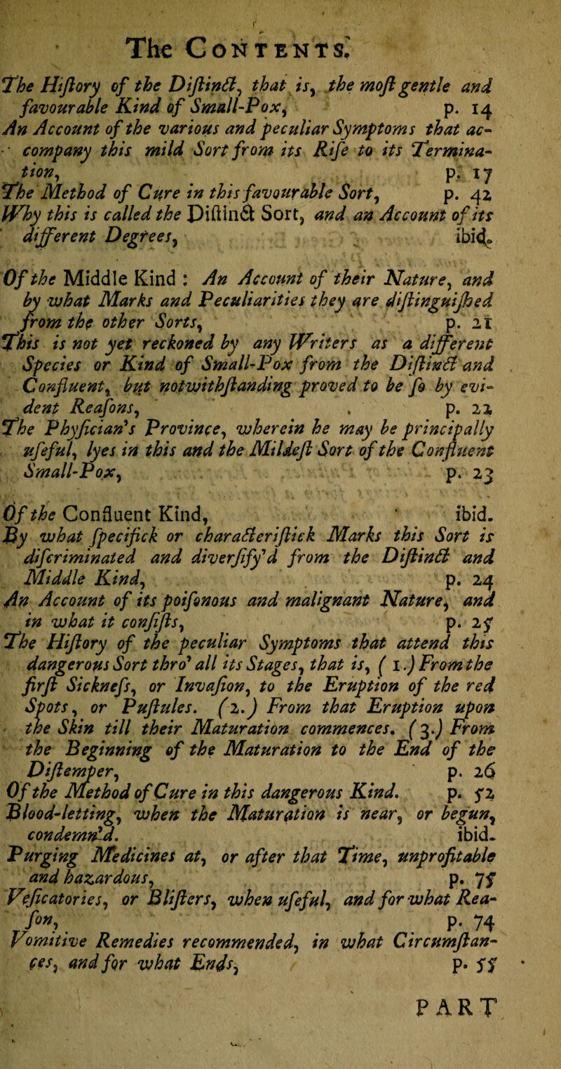 f The Contents; The Hi ft ory of the Diftintt, that is, the moft gentle and favourable Kind of Small-Pox, p. 14 An Account of the various and peculiar Symptoms that ac- -• company this mild Sort from its Rife to its Termina¬ tion, . P-i7 The Method of Cure in this favour able Sort, p. 42 Why this is called the Diftind Sort, and an Account of its different Degrees, ibid- Of the Middle Kind : An Account of their Nature, and by what Marks and Peculiarities they are diftinguijhed from the other Sorts, p. 21 This is not yet reckoned by any IVliters as a different Species or Kind of Small-Pox from the Diftinfi and Confluent, but not withft an ding proved to be fo by evi¬ dent Reafons, . p. 22 The Phyfician's Province, wherein he may be principally ufleful, lyes in this and the Mildefl Sort of the Confluent Small-Pox, p. 23 Of the Confluent Kind, ibid. By what fpecifick or charaSlerijlick Marks this Sort is diflcriminated and diverfiffld from the DiftinSl and Middle Kind, p. 24 An Account of its poifonous and malignant Nature, and in what it conjifts, p. 25* The Hiflory of the peculiar Symptoms that attend this dangerous Sort thro1 all its Stages, that is, ( 1.) From the firft Sicknefs, or Invafion, to the Eruption of the red Spots, or Puftules. (i.J From that Eruption upon the Skin till their Maturation commences. (3.J From the Beginning of the Maturation to the End of the Diftemper, p. 2<S Of the Method of Cure in this dangerous Kind. p. 5*2 Blood-letting, when the Maturation is near, or begun, condemned. ibid. Purging Medicines at, or after that Time, unprofitable and hazardous, p. 7f Veficatories, or B lifters, when ufeful, and for what Rea- f°”;. . . .P-74 Vomitive Remedies recommended, in what Cir cum ft an¬ tes, and for what Ends, p. 5$ PART