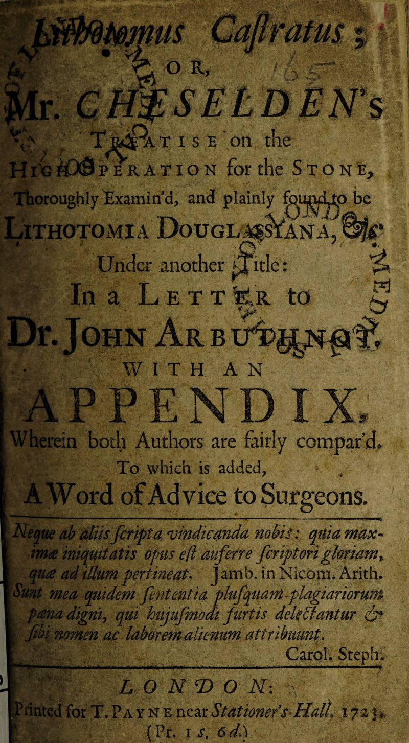 Thoroughly Examin'd, and plainly fj^i Lithotomia Douglass*ana o be k Under another fTitle: WITH AN Wherein both Authors are fairly compar’d. To which is added, A Word of Advice to Surgeons. ...... >»■■■ .Q i' leque ab aliisfcripta vindicanda nobis e quia max¬ im# iniquifatis opus e(l auferre fcriptori glotiam* qu# ad ilium pertineat. jamb, in Nicom* Arith. ^ I d- ^ 7 • * unt me a quidem fintentia plufquant plagiariorwn p#na digni, qui hujufmodi furtis dele61antur dr jibi nomen ac laboremalienum attribumt, Carol. Steph; - i, i inMpri .1 III Mil 111.I ■' II m1- . liii-ii* mill* »» L O N T> O N; dated for T. P a r N e near Stationer’s-HalL 1725,, (Pr. 1 s, 6dl\