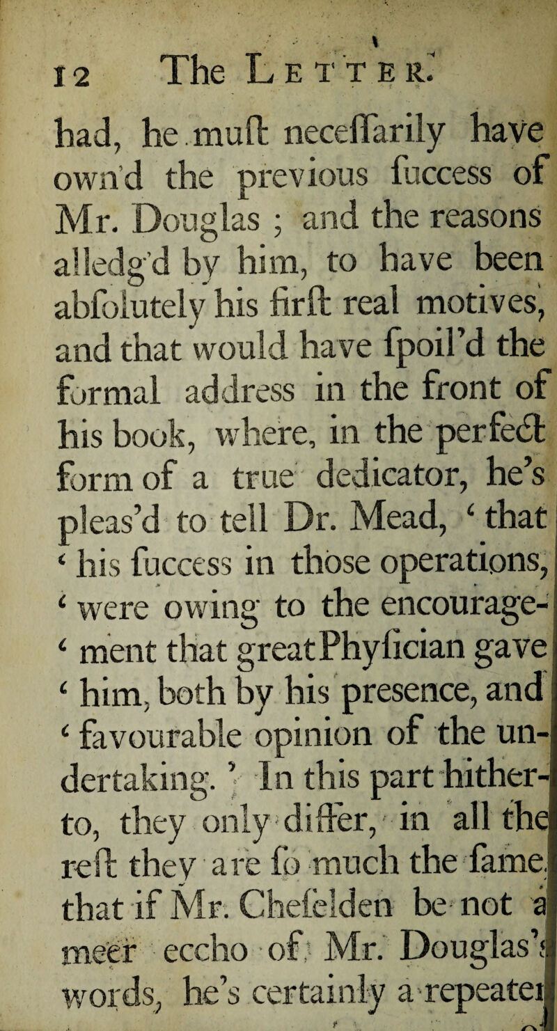 had, he muft neceflarily have own d the previous iuccess of Mr. Douglas ; and the reasons a-lodg’d by him, to have been abfolutely his fir(1 real motives, and that would have fpoil’d the formal address in the front of his book, where, in the perfedt form of a true dedicator, he’s pleas’d to tell Dr. Mead, ‘ that j ‘ his fuccess in those operations, i were owing to the encourage- 4 ment that greatPhylician gave; ‘ him; both by his presence, and; cfavourable opinion of the un¬ dertaking. ’• In this part hither¬ to, they only differ, in all the reft they are fo much the fame, that if Mr. Chelelden be- not a me'er eccho of Mr. Douglas’s words, he’s certainly a-repeater .x. ** i