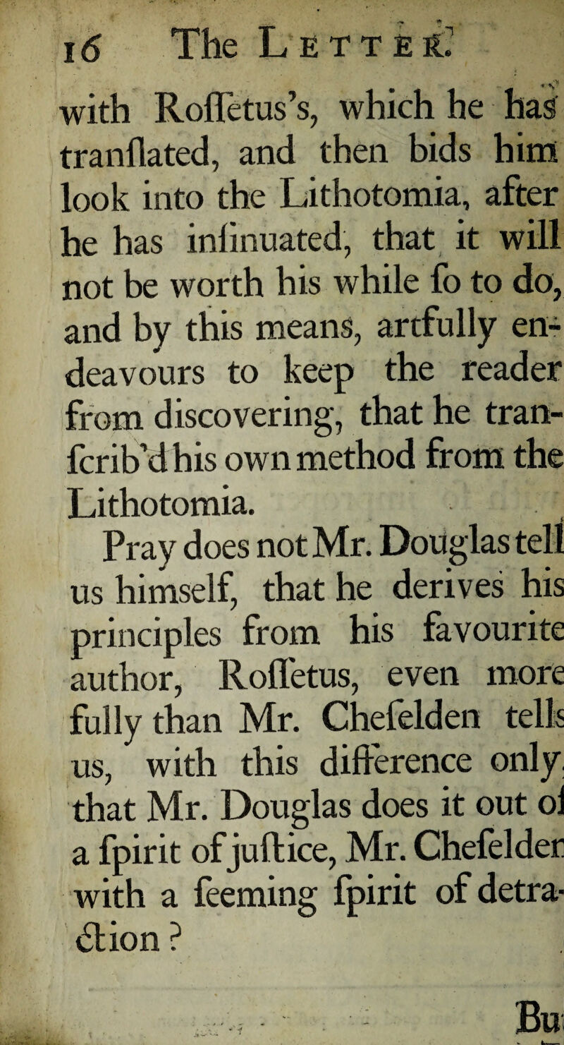 «<» with Roffetus’s, which he has tranflated, and then bids him look into the Lithotomia, after he has infinuated, that it will not be worth his while fo to do, and by this means, artfully en¬ deavours to keep the reader from discovering, that he tran- fcrib'dhis own method from the Lithotomia. Pray does not Mr. Douglas tell us himself, that he derives his principles from his favourite author, Roffetus, even more fully than Mr. Chefelden tells us, with this difference only, that Mr. Douglas does it out ol a fpirit of juftice, Mr. Chefelder with a feeming fpirit of detra¬ ction ? ; BU , JIW—- * r