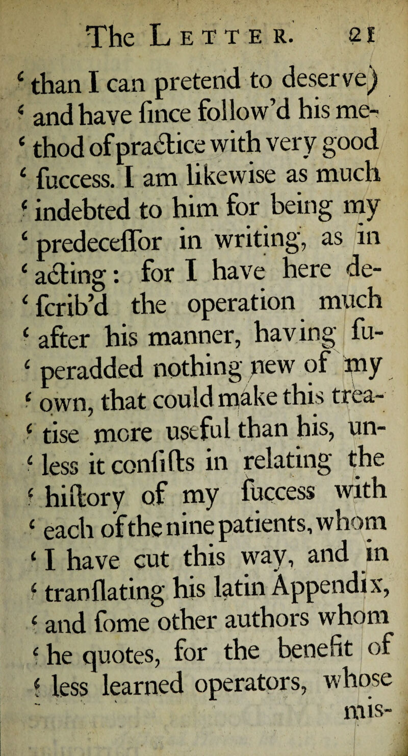 4 than I can pretend to deserve) i and have fince follow’d his me- e thod of pradtice with very good 4 fuccess. I am likewise as much f indebted to him for being my 4 predeceffor in writing, as in 4 acting: for I have here de- 4 fcrib’d the operation much 4 after his manner, having fu- 4 peradded nothing oew of my 4 own, that could make this trea- 4 tise more useful than his, un- 4 less it conlifts in relating the 4 hidory of my fuccess with 4 each of the nine patients, whom ‘ I have cut this way, and in 4 tranllating his latin Appendi x, 4 and fome other authors whom 4 he quotes, for the benefit of ? less learned operators, whose mis-