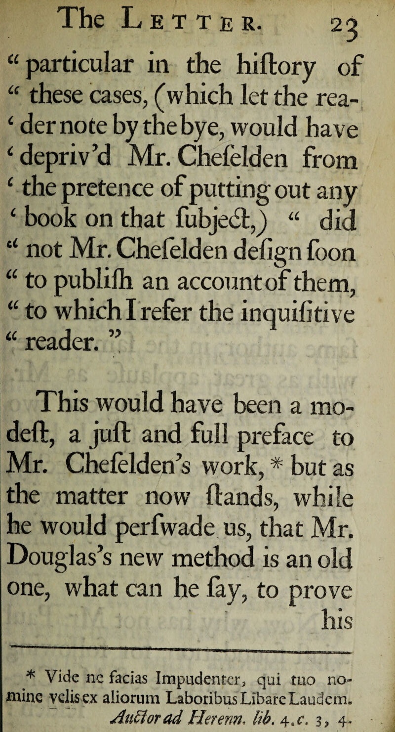 “particular in the hiftory of “ these cases, (which let the rea- ‘ demote by the bye, would have ‘ depriv’d Mr. Chefelden from ‘ the pretence of putting out any 4 book on that fubjedt,) “ did u not Mr. Chefelden defign foon “ to publilh an account of them, “ to which I refer the inquifitive “ reader. ” This would have been a mo¬ del!:, a juft and full preface to Mr. Chelelden’s work, * but as the matter now Hands, while he would perfwade us, that Mr. Douglas’s new method is an old one, what can he fay, to prove his * Vide ne facias Impudenter* qui tuo no¬ mine velisex aliorum LaboribusLibareLaudcm. AuSiorad Herenn, lib. 4tc. s? 4.