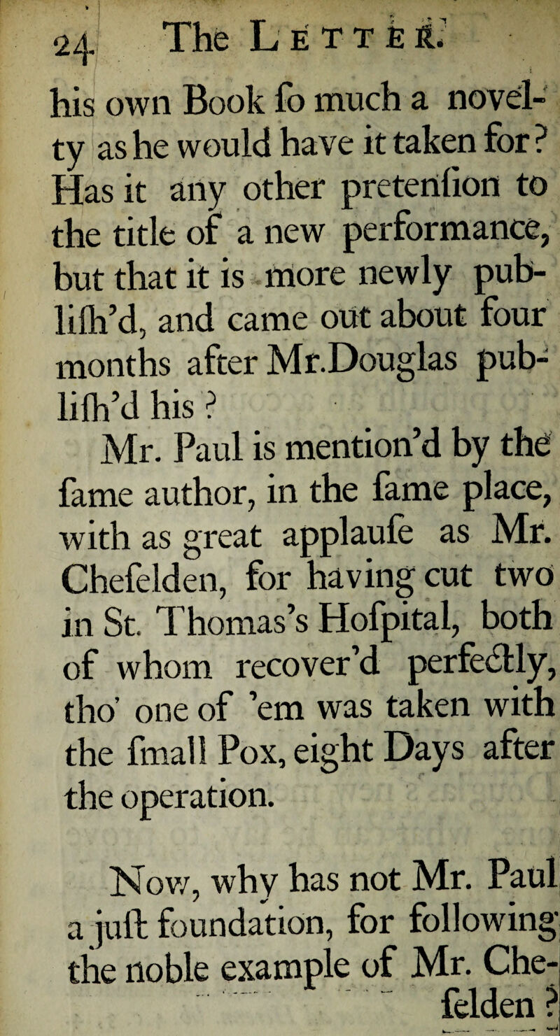 his own Book fo much a novel¬ ty as he would have it taken for ? Has it any other pretenlion to the title or a new performance, but that it is more newly pub- lilh’d, and came out about four months after Mr.Douglas pub- lilh’d his ? Mr. Paul is mention’d by the fame author, in the fame place, with as great applaufe as Mr. Chefelden, for having cut two in St. Thomas’s Hofpital, both of whom recover’d perfectly, tho’ one of ’em was taken with the final! Pox, eight Days after the operation. Nov/, why has not Mr. Paul / ^ a juft foundation, for following the noble example of Mr. Che¬ felden? . __ wi