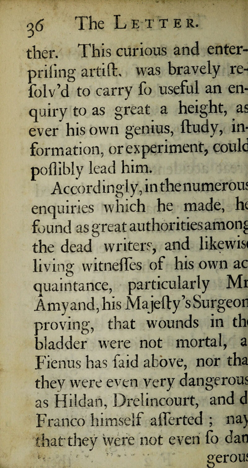 ther. This curious and enter- priling artifL was bravely re- folv’d to carry fo useful an en¬ quiry to as great a height, as ever his own genius, ftudy, in¬ formation, or experiment, could poflibly lead him. Accordingly, in the numerous enquiries which he made, he found as great authorities amon£ the dead writers, and likewise living witnefles of his own ac quaintance, particularly Mi Amy and, his Majefty’s Surgeon proving, that wounds in tin 3ladder were not mortal, a Fienus has laid above, nor tha they were even very dangerous as Hildart, Drelincourt, and d Franco himself afferted ; naj that'they were not even fo dan y ,, v’ * - - *• ' gerou: