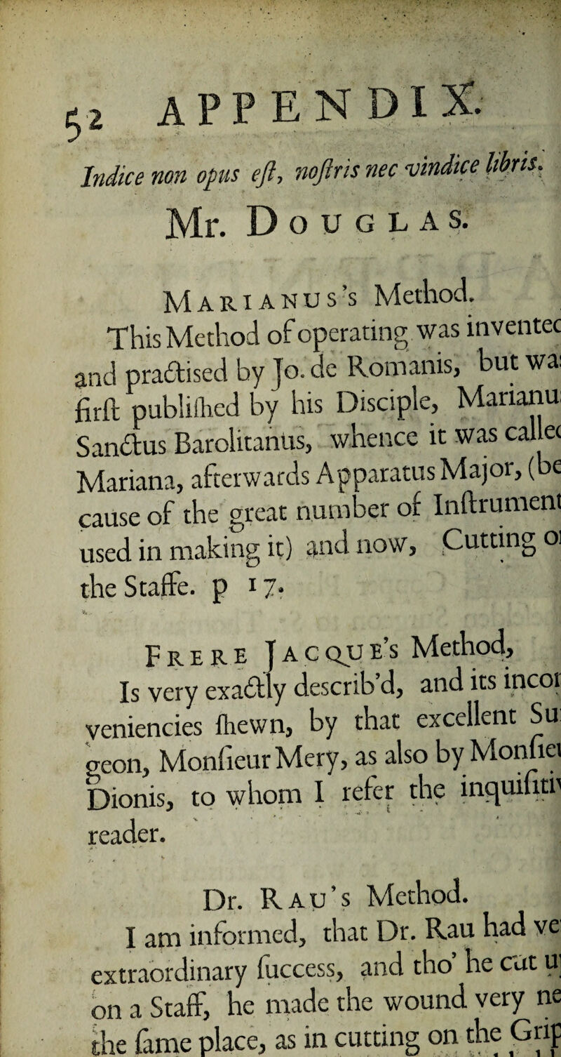 Indice non opus eft, noftris nec vindke libris. Mr. Douglas. Marianus’s Method. This Method of operating was inventec and practised by To. de Romanis, but wa: hr ft publiihed by his Disciple, Marianu: San&us Barolitanus, whence it was callec Mariana, afterwards Apparatus Major, (be cause of the great number of Inftrument used in making it) and now, Cutting oi theStaffe. p 17? V- Frere Jacque’s Method, Is very exa£tly describ d, and its incot veniencies {hewn, by that excellent Su eeon, MonfieurMery, as also by Monfiei Dionis, to whom I refer the incpiiutr reader. • v Dr. Rau’s Method. I am informed, that Dr. Rau had ve extraordinary fuccess, and tho he cut u on a Staff, he made the wound very ne the fame place, as in cutting on the Grip