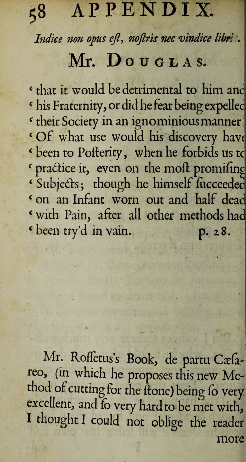 Indice non opus eft, noftris nec vindice libn \ Mr. Douglas. ‘ that it would be detrimental to him and ‘ his Fraternity, or did he fear being expelled ‘ their Society in an ignominious manner; ‘ Of what use would his discovery have c been to Pofterity, when he forbids us tc ‘ practice it, even on the mod promifine ‘ Subjects 5 though he himself lucceeded ‘ on an Infant worn out and half dead * with Pain, after all other methods hac f been try’d in vain. p. 28. Mr. Rofletus’s Book, de partu Csla- reo, (in which he proposes this new Me¬ thod of cutting for the done) being fo very excellent, and fo very hard to be met with, I thought I could not oblige the reader more