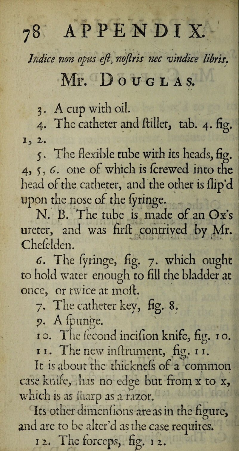 Indice non opus eji\ nojlris nec vindice libris. Mr. Douglas. 3. A cup with oil. 4. The catheter and ftillet, tab. 4. fig. 1, z. 5. The flexible tube with its heads, fig. 4, 5, 6. one of which is fcrewed into the head of the catheter, and the other is ilip’d upon the nose of the (yringe. N. B. The tube is made of an Ox’s ureter, and was firffc contrived by Mr. Cheieklen. 6. The iyringe, fig. 7. which ought to hold water enough to fill the bladder at once, or twice at moft. 7. The catheter key, fig. 8. ?. A fpunge. 1 o. The fecond incifion knife, fig. 1 o. xi. The new inftrument, fig. 11. It is about the thicknefs of a common case knife, has no edge but from x to x, which is as fliarp as a razor. Its other dimenf 10ns are as in the figure, and are to be alter’d as the case requires. 1 z. The forceps, fig. 1 z.