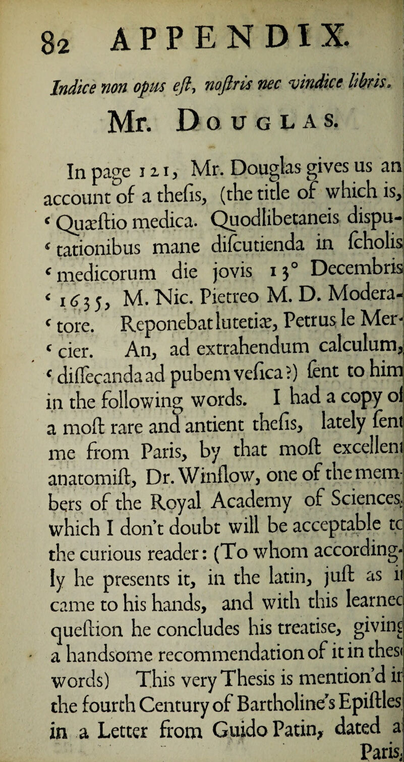 Indiee non opus eft, noftris nec vindice libris. Mr. Douglas. ** ] In page hi, Mr. Douglas gives us an account of a thefis, (the title of which is, ‘ Quadtio medica- Quodlibetaneis dispu- 1 tationibus mane difeutienda in fcholis f medicoruni die jovis 130 Decembris < 1 c 3 5, M. Nic. Pietreo M. D. Modera-; * tore. Reponebatlutetite, Petrus le Mer- t cier. An, ad extrahendum calculum,, c diflecanda ad pubem vefica ?) fent to him in the following words. I had a copy oi a moft rare and antient thefis, lately lent me from Paris, by that moft excellent anatomift. Dr. Window, one of the mem; bers of the Royal Academy of Sciences, which I don’t doubt will be acceptable tc the curious reader: (To whom according¬ ly he presents it, in the latin, juft as ii came to his hands, and with this learnec queftion he concludes his treatise, giving • a handsome recommendation of it in thes< words) This very Thesis is mention d ir the fourth Century of Bartholine’s Epiflles in a Letter from Guido Patin, dated a Paris,