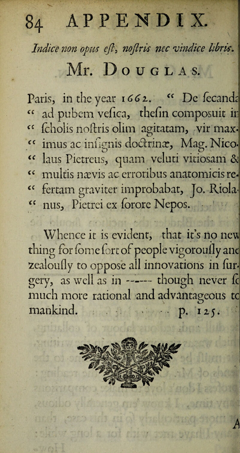 Indite non opus eft, noftris nec wind ice libris. Mr. Douglas. Paris, in the year 166z. “ De fecanda “ ad pubem vefica, thefin composuit in cc feholis noftris olim agiratam, vir max- ft imus ac inugnis docftrinx, Mag. Nico-j “ laus Pietreus, quam veluti vitiosam & “ multis ntevis ac erroribus anatomicis re4 “ fertam graviter improbabar, Jo. Riola- £C nus, Pietrei ex forore Nepos. - Whence it is evident, that it’s no new thing for feme fort of people vigoroully anc zealoufly to oppose ail innovations in for¬ gery, as well as in —■— though never ft much more rational and advantageous tci mankind. : . ■ > p. IZJ