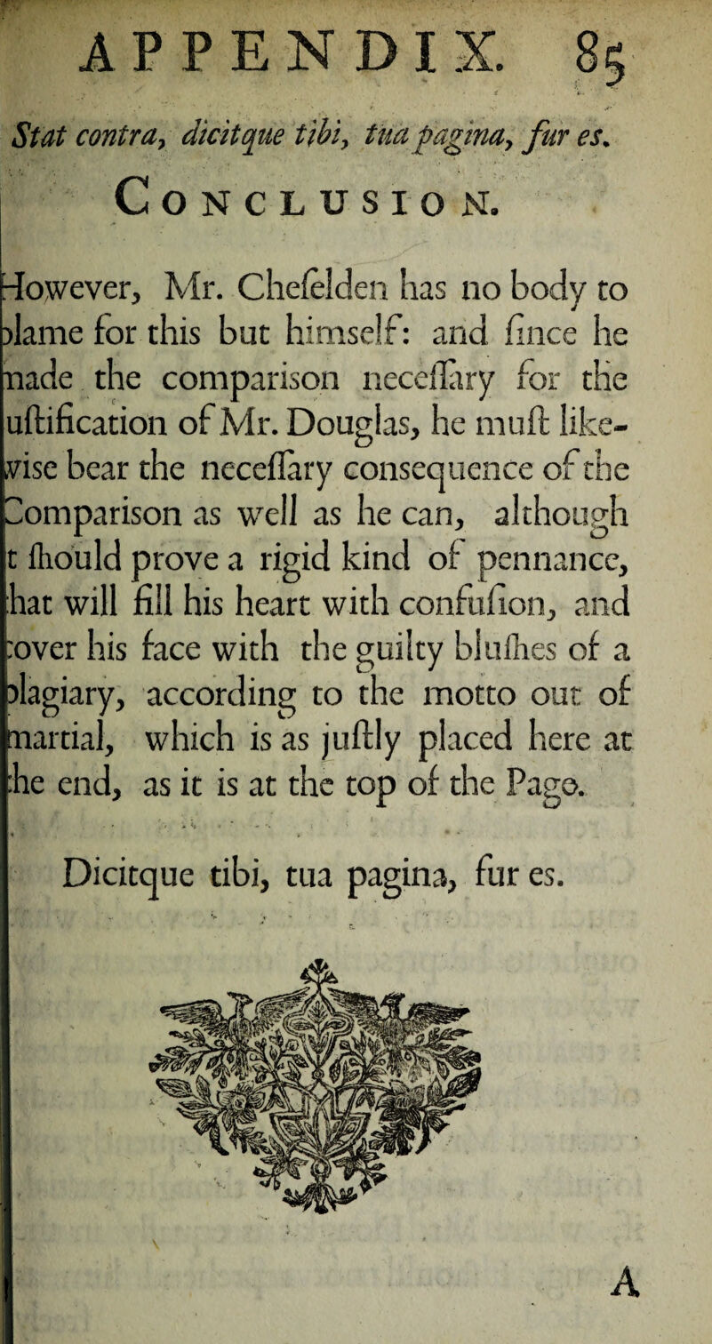 . . ; S 1 iw- St at contra, dicitque tibi, tua pagina> fur es. Conclusion. However, Mr. Chefelden has no body to J dame for this but himself: and fince he nade the comparison neceflary for the uftification of Mr. Douglas, he muff like¬ wise bear the neceflary consequence of the Comparison as well as he can, although t lliould prove a rigid kind of pennance, hat will fill his heart with confufion, and :over his face with the guilty blames of a plagiary, according to the motto out of martial, which is as juftly placed here at he end, as it is at the top of the Pago. ■ ** * <* * * - i Dicitque tibi, tua pagina, fur es.