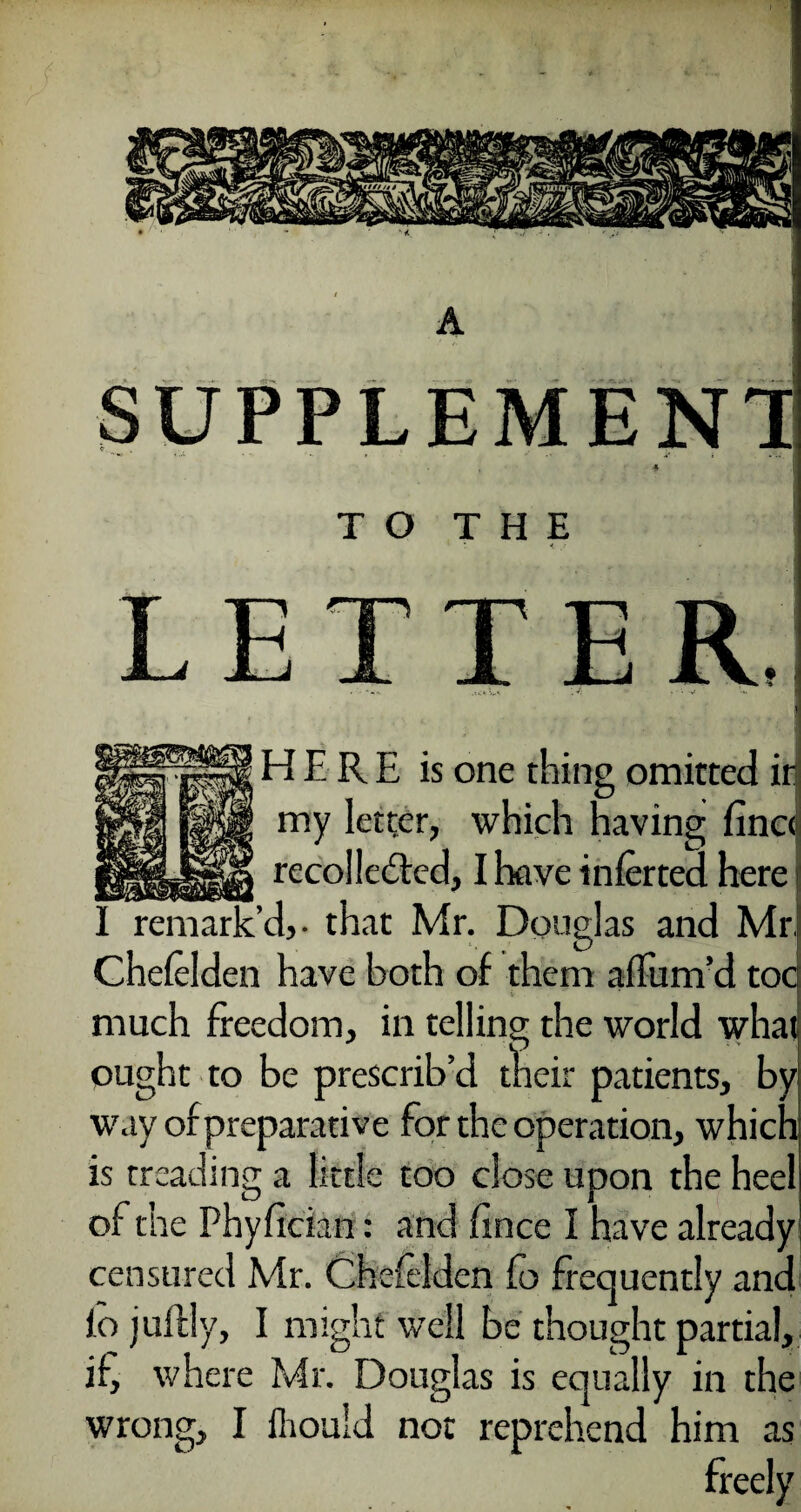 SUPPLEMENTS TO THE LETTER, HERE is one thing omitted ir my letter, which having finc«j recollected, I have infer ted here I remark’d,- that Mr. Douglas and Mr. Chelelden have both of them affum’d tocj much freedom, in telling the world what ought to be prescrib’d their patients, by way of preparative for the operation, whichj is treading a little too close upon the heeli of the Phyfician: and a nee I have already censured Mr. Chelelden Co frequently and lo jultly, I might well be thought partial, if, where Mr. Douglas is equally in the wrong, I ihould not reprehend him as freely