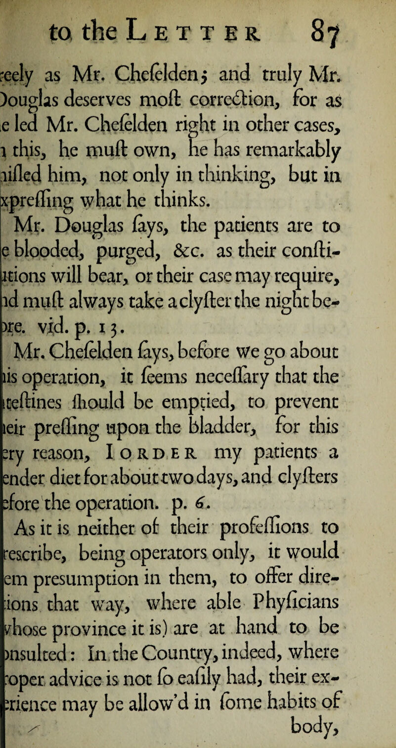 reely as Mr. Chefelden j and truly Mr. Douglas deserves moft correction, for as e led Mr. Chefelden right in other cases, l this, he muft own, lie has remarkably lifted him, not only in thinking, but in xprefling what he thinks. Mr. Douglas fays, the patients are to e blooded, purged, &c. as their confti- itions will bear, or their case may require, id muft always take aclyfterthe night be- >re. vid. p. 13. Mr. Chefelden fays, before We go about lis operation, it feems neceflary that the teftines fliould be emptied, to prevent eir prefling upon the bladder, for this :ry reason, Iorder my patients a aider diet for about two days, and clyfters flore the operation, p. 6. As it is neither of their profeflions to rescribe, being operators only, it would em presumption in them, to offer dire¬ ions that way, where able Phyficians .'hose province it is) are at hand to be insulted: In. the Country, indeed, where :oper advice is not fo eafily had, their ex- srience may be allow’d in fome habits of ^ body.