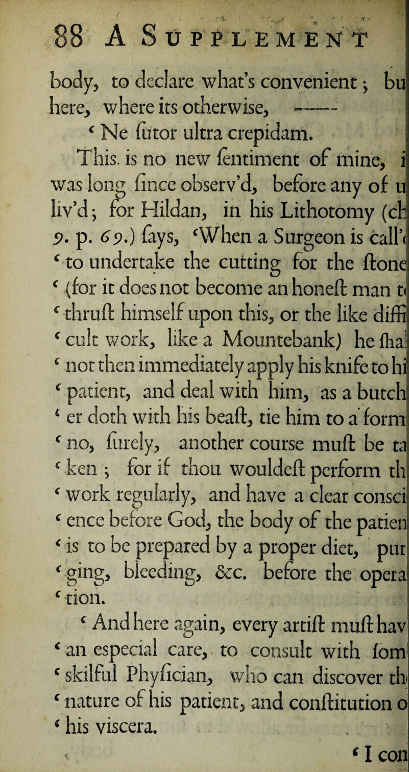 - : »  ' 88 A Supplement body, to declare what’s convenient •> bu here, where its otherwise, -- ‘ Ne Tutor ultra crepidam. This, is no new fentiment of mine, 1 was long iince observ’d, before any of u liv’d; for Hildan, in his Lithotomy (ch 5>. p. 6s>.) fays, ‘When a Surgeon is call’ ‘ to undertake the cutting for the ftone ‘ (for it does not become an honeft man t( ‘ thruft himself upon this, or the like diffi ‘ cult work, like a Mountebank) he Ilia! ‘ not then immediately apply his knife to hi ‘ patient, and deal with him, as a butch * er doth with his beaft, tie him to a form ‘ no, finely, another course mu ft be ta ‘ ken ; for if thou wouldeft perform th ‘ work regularly, and have a clear consci ‘ ence before God, the body of the patien ‘ is to be prepared by a proper diet, pur ‘ ging, bieeding, dec. before the opera ‘ tion. ‘ And here again, every artift muft hav ‘ an especial care, to consult with fom ‘ skilful Phyfician, who can discover th ‘ nature of his patient, and conftitution o ‘ his viscera. . ■ ‘ I con