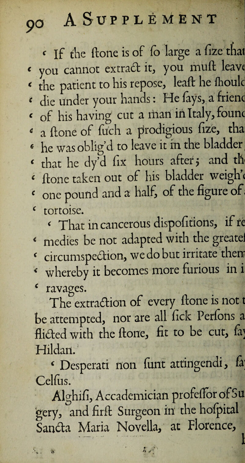 f If the (lone is of fo large afizethai < you cannot extrad it, you muft leave < t'ne patient to his repose, lead he fhoulc * die under your hands: He fays, a frienc < of his having cut a man iii Italy, fount 4 a (lone of filch a prodigious fize, tha « he was oblig’d to leave it in the bladder ( that he dy’d fix hours after j and th 1 ftone taken out of his bladder weigh’* £ one pound and a half, of the figure of, c tortoise. < That in cancerous dispofitions, if re < medics be not adapted with the greatei e circumspedion, we do but irritate then 4 whereby it becomes more furious in i 4 ravages. The extradion of every ftone is not t be attempted, nor are all fick Perfons a Aided with the ftone, fit to be cut, ft; Hildan. 4 Desperati non funt attingendi, fa; Celftis. Alghifi, Accademician profeiforofSu gery, and firft Surgeon in the hofpital Sanda Maria Novella, at Florence, .. 1