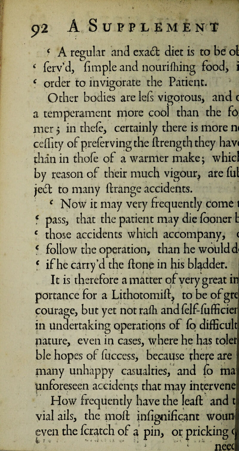 f A regular and exact diet is to be ol 4 ferv’d, fimple and nourifliing food, i c order to invigorate the Patient. Other bodies are leis vigorous, and c a temperament more cool than the fo mer j in theie, certainly there is more n< ceffity of prefer ving the ftrength they havi than in thofe of a warmer make; whicl by reason of their much vigour, are ful je£t to many drange accidents. £ Now it may very frequently come i f pass, that the patient may die fooner t * those accidents which accompany, < 4 follow the operation, than he would d' ‘ if he carry’d the done in his bladder. It is therefore a matter of very great in portance for a Lithotomid, to be of gre courage, but yet not rafli and (elf-fufficiei in undertaking operations of fo difficult nature, even in cases, where he has tolet ble hopes of fuccess, because there are i many unhappy casualties, and fo ma unforeseen accidents that may intervene How frequently have the lead and t vial ails, the moil infignificant woun even the foratch of a pin, or pricking c s * neec