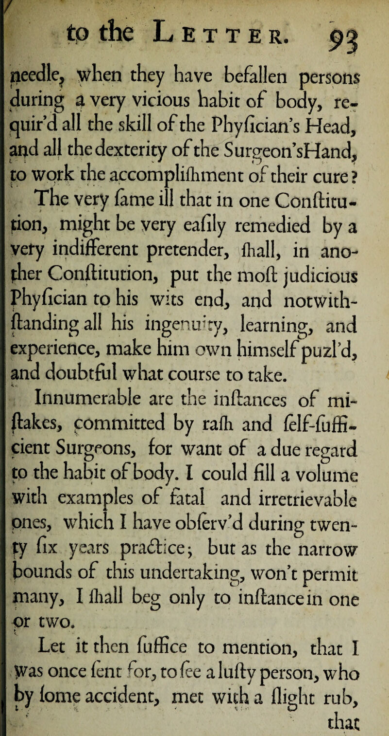 / tp the Letter. »eedle? when they have befallen persons during a very vicious habit of body, re¬ quir’d all the skill of the Phyfician’s Head, and all the dexterity of the Surgeon’s Hand, to work the accomplifhment of their cure? The very lame ill that in one Conflitu- tion, might be very eafily remedied by a very indifferent pretender, lhall, in ano¬ ther Conflitution, put the mod judicious Phyfician to his wits end, and notwith¬ standing all his ingenuity, learning, and experience, make mm own himself puzl’d, and doubtful what course to take. Innumerable are the in fiances of mi- flakes, committed by rafh and felf-fuffi- cient Surgeons, for want of a due regard to the habit of body. I could fill a volume with examples of fatal and irretrievable ones, which I have obferv’d during twen¬ ty fix years practice but as the narrow bounds of this undertaking, won’t permit many, I lhall beg only to inflancein one or two. » i, Let it then fuffice to mention, that I Was once lent far, to fee alufly person, who by fome accident, met with a flight rub, that