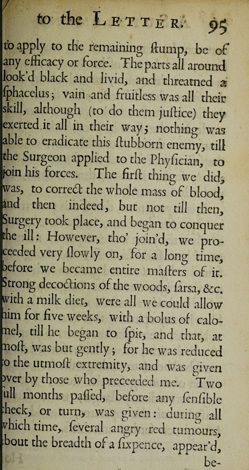 / •* e R to apply to the remaining flump, be of any efficacy or force. The parts all around lookd black and livid, and threatned a Iphacclus 5 vain and fruitless was all their skill, although (to do them jufhce) they exerted it all in their way 5 nothing was able to eradicate this flubborn enemy, till the Surgeon applied to the Phyfician, to join his forces. The firfl thing we did, was, to corred the whole mass of blood^ ind then inaeed, but not till then. Surgery took place, and began to concjuer the ill: However, tho’ join’d, we pro¬ ceeded very flowly on, for a long time, before we became entire mailers of it. Strong decoctions of the woods, farsa, &c. with a milk diet, were all we could allow him for five weeks, with a bolus of calo¬ mel, till he began to fpit, and that, at noft, was but gently ; for he was reduced 0 the utmofl extremity, and was given wer by those who preceeded me. Two ull months palled, before any fenfible ■heck, or turn, was given: during all vhich time, feveral angry red tumours, bout the breadth of a fixpencc, appear’d^ be-