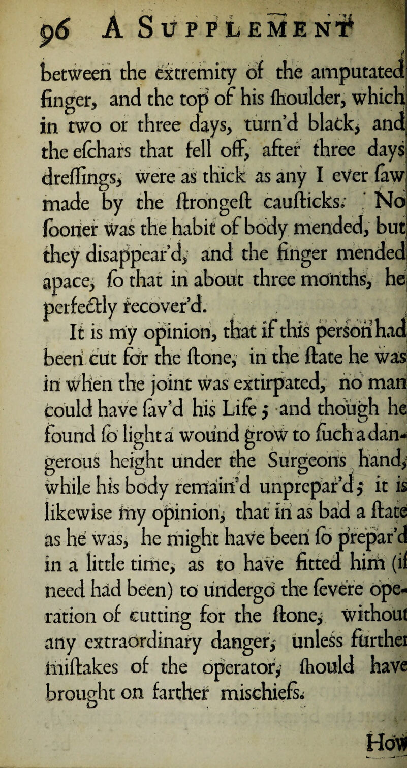 . —. ; 3 between the extremity of the amputated finger, and the top of his flioulder, which in two or three days, turn’d black, and the efohars that fell off, after three days dreflings, were as thick as any I ever faw made by the ftrongeft caufticks; Nd fooner Was the habit of body mended, but they disappear’d, and the finger mended apace, fo that in about three months, he perfectly recover’d. ] It is miy opinion, that if this person had been! cut for the {tone, in the flate he was in when the joint was extirpated, no man could have lav’d his Life; and though he . * > o found fo light a wound grow to mch a dan¬ gerous height under the Surgeons hand, while his body remain’d unprepar’d} it is likewise my opinion^ that in as bad a Hate as he was, he might have been fo prepar’d in a little time, as to haVe fitted him (ii need had been) to undergo the fevere ope¬ ration of cutting for the {tone, without any extraordinary danger, unless furthei miltakes of the operator, fhould have brought on farther mischiefs^