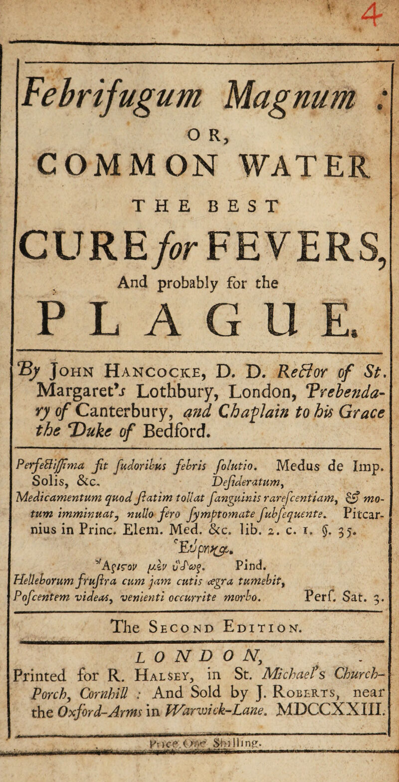 4 Febrifugum Magnum : O R, COMMON WATER THE BEST CURE /«r FEVERS, And probably for the P L A G 11 Dy John Hancocke, D. D. Reffior of St. Margaret’.? Lothbury, London, ‘Prebenda¬ ry of Canterbury, and. Chaplain to his Grace the ‘Duke of Bedford. PerfeRijJimct ft fudorihus fehris folutio. Medus de Imp. Solis, &c, Defderatum, Medicamentum quod fatim toliat fanguinis rarefcentiam, & mo- tum imminuat, nullo fero fymptomate fuhfequente. Pitcar- nius in Princ. Elem. Med. &e. lib. 2. c. i. §. 35. ,;A$i?ov [Av vS'coPind. Helleborum frujira cum jam cutis cegra tumebit, Pofcentem videos, venienti occurrite morbo. Ferf. Sat. 3. The Second Edition. LONDON, Printed for R. Halsey, in St. Michael's Church- Porch, Cornhill : And Sold by J. Roberts, near the Oxford-Arms in Wdrwick-Lane. MDCCXXIII. Price,(>r-c Shilling. itfTi'<riO a -i TTi iteirih' . ■