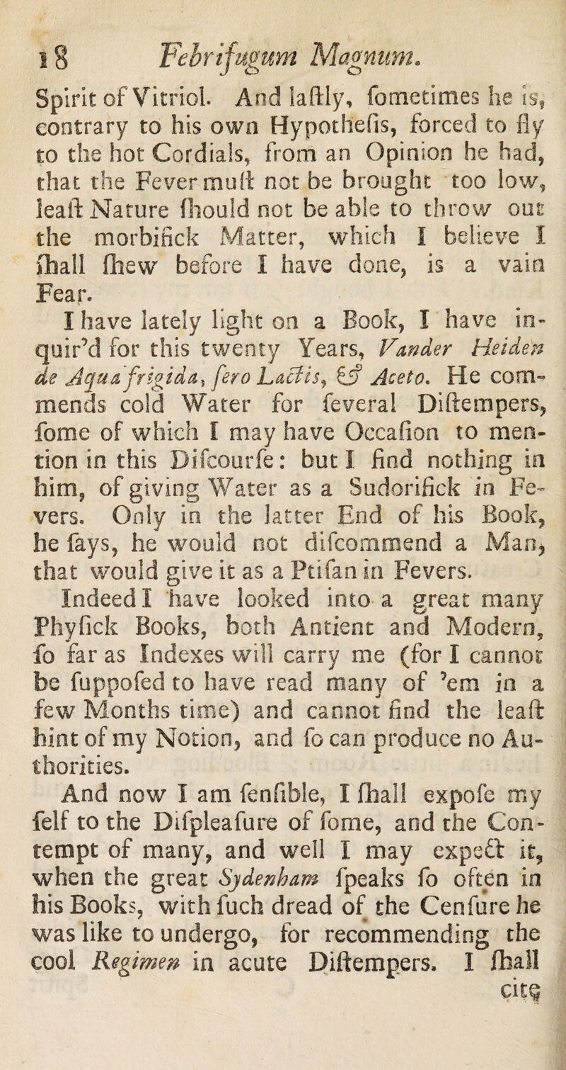 Spirit of Vitriol. And laftly, fometimes he is, contrary to his own Hypothdis, forced to fly to the hot Cordials, from an Opinion he had, that the Fever muff not be brought too low, leaft Nature fhould not be able to throw out the morbifick Matter, which l believe I (hall (hew before I have done, is a vain Fear. I have lately light on a Book, I have in¬ quir’d for this twenty Years, Vander Heiden de Jeftta frigid a, fero Lacfis, Aceto. He com¬ mends cold Water for feveral Diftempers, fome of which I may have Occafion to men¬ tion in this Difcourfe: but I find nothing in him, of giving Water as a Sudorifick in Fe¬ vers. Only in the latter End of his Book, he fays, he would not difcommend a Man, that would give it as a Ftifan in Fevers. Indeed I have looked into a great many Phyfick Books, both A orient and Modern, fo far as Indexes will carry me (for I cannot be fuppofed to have read many of ’em in a few Months time) and cannot find the leaft hint of my Notion, and fo can produce no Au¬ thorities. And now I am fenfible, I fhall expofe my felf to the Difpleafure of fome, and the Con¬ tempt of many, and well I may expert it, when the great Sjdenham fpeaks fo often in his Books, with fuch dread of the Cenfure he was like to undergo, for recommending the cool Regimen in acute Diftempers, I fhall