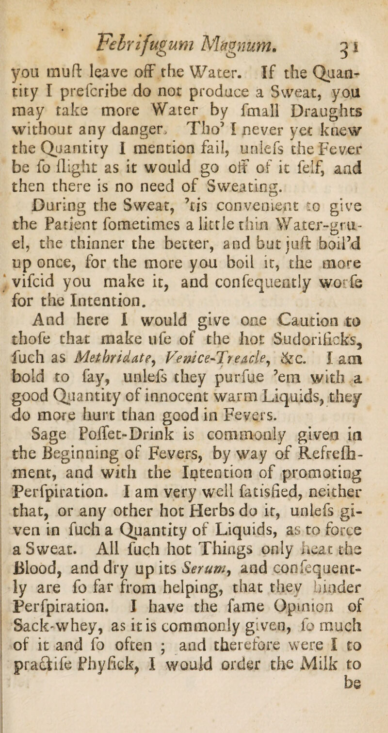 you muft leave off the Water. If the Quan¬ tity I prefcribe do not produce a Sweat, you may take more Water by fmall Draughts without any danger, Tho51 never yet knew the Quantity I mention fail, uniefs the Fever be fo flight as it would go off of it felf, and then there is no need of Sweating. During the Sweat, ftis convenient co give the Patient fometimes a little thin Water-gru¬ el, the thinner the better, and but juft boil’d up once, for the more you boil it, the more vifcid you make it, and confequently worfe for the Intention. And here I would give one Caution to thofe that make ufe of the hot Sudorificks, fuch as Metbridate, Vemce-Tteacle^ &c. I am bold to fay, uniefs they purfue ’em with a good Quantity of innocent warm Liquids, they do more hurt than good in Fevers. Sage Poffet-Drink is commonly given in the Beginning of Fevers, by way of Refrefb- ment, and with the Intention of promoting Perforation. I am very well fatisfied, neither that, or any other hot Herbs do it, uniefs gi¬ ven in fuch a Quantity of Liquids, as to force a Sweat. All fuch hot Things only heat the Blood, and dry up its Serum, and confequent¬ ly are fo far from helping, that they binder Perforation. I have the fame Opinion of Sack-whey, as it is commonly given, fo much of it and fo often ; and therefore were I to praekife Phyfick, I would order the Milk to