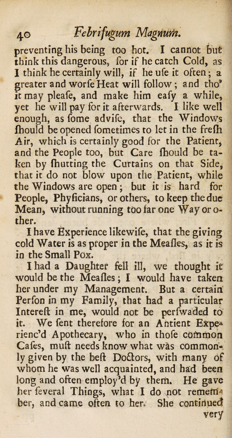 think this dangerous, for if he catch Cold, as I think he certainly will, if he ufe it often; a greater and worfeHeat will follow; and tho* it may pleafe, and make him eafy a while, yet he will pay for it afterwards. I like well enough, as fome advife, that the Windows Ihould be opened fometimes to let in the frelh Air, which is certainly good for the Patient, and the People too, but Care fhould be ta¬ ken by (hutting the Curtains on that Side, that it do not blow upon the Patient, while the Windows are open ; but it is hard for People, Phyficians, or others, to keep the due Mean, without running too far one Way or o- ther. I have Experience likewife, that the giving cold Water is as proper in the Meafles, as it is in the Small Pox. , : . I had a Daughter fell ill, we thought it would be the Meafles; I would have taken her under my Management. But a certain Perfon in my Family, that had a particular Intereft in me, would not be perfwaded to it. We fent therefore for an Antient Expe¬ rienc’d Apothecary, who in thofe common Cafes, muft needs know what was common¬ ly given by the beft Do&ors, with many of whom he was well acquainted, and had been long and often employ’d by them. He gave her feveral Things, what I do not remefri- ber, and came often to her. She continued very