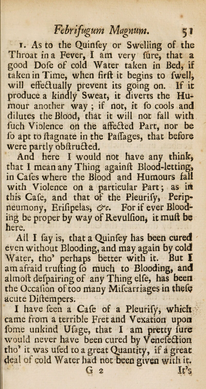 1. As to the Quinfey or Swelling of the Throat in a Fever, I am very fure, that a good Dofe of cold Water taken in Bed, if taken in Time, when firft it begins to fwell, will effe&ually prevent its going on. If it produce a kindly Sweat, it diverts the Hu¬ mour another way ; if not, it fo cools and dilutes the Blood, that it will not fall with fuch Violence on the affefted Part, nor be fo apt to ftagnate in the Paffages, that before were partly obftrufled. And here I would not have any think, that I mean any Thing againft Blood-letting, in Cafes where the Blood and Humours fall with Violence on a particular Part; as in this Cafe, and that of the Pleurify, Perip- neumony, Erifipelas, &c. For if ever Blood¬ ing be proper by way of Revulfion, it muft be here. All I fay is, that a Quinfey has been cured ' even without Blooding, and may again by cold Water, tho’ perhaps better with it. But I am afraid trufting fo much to Blooding, and almoft defpairing of any Thing elfe, has been the Occalion of too many Mifcarriages in thefe acute Diftempers. I have feen a Cafe of a Pleurify, which % came from a terrible Fret and Vexation upon fome unkind Ufage, that I am pretty fure • would never have been cured by Venefeftion tho’ it was ufed to a great Quantity, if a great deal of cold Water had not been given with it. G 2 It’s c > m <■